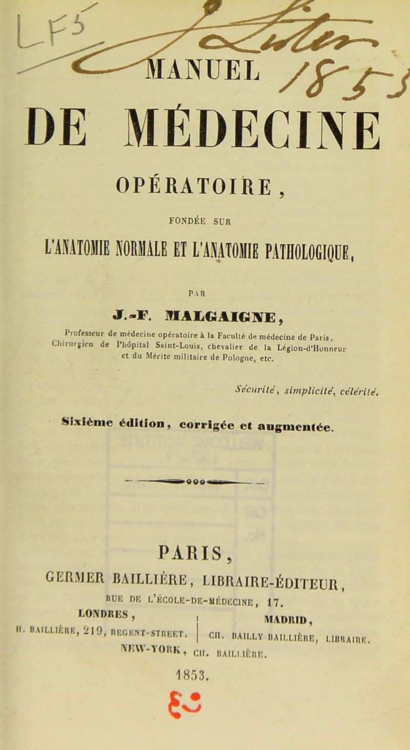 /yj-j DE MÉDECINE OPÉRATOIRE, FONDÉE SDR L’AMTOMIE NORMALE ET L’AMTOMIE PATHOLOGIQUE, PAR J.-F. 9IALGAIGNE, Professeur de médecine opératoire à la Faculté de médecine de Paris, Chirurgien de l'hôpital Saint-Louis, chevalier de la Légion-d'Honneur et du Mérite militaire de Pologne, etc. Sécurité, simplicité, célérité. Sixième édition , corrigée et augmentée. PARIS, GERMER BAILLIÈRE, LIBRAIRE-ÉDITEUR, RUE DE l’ÉCOLE-DE-MÉDECINE , 17. LONDRES, II. BAILLIÈRE, 219, REGKNT-STBEET. NEW-YORK, en. bailuère. MADRID, Cil. IIAILLY BAILLIÈRE, LIBRAIRE.