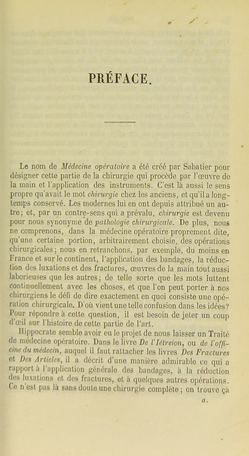 PRÉFACE. Le nom de Médecine opératoire a été créé par Sabatier pour désigner cette partie de la chirurgie qui procède par l’œuvre de la main et l’application des instruments. C’est là aussi le sens propre qu’avait le mot chirurgie chez les anciens, et qu’il a long- temps conservé. Les modernes lui en ont depuis attribué un au- tre; et, par un contre-sens qui a prévalu, chirurgie est devenu pour nous synonyme de pathologie chirurgicale. De plus, nous ne comprenons, dans la médecine opératoire proprement dite, qu’une certaine portion, arbitrairement choisie, des opérations chirurgicales; nous en retranchons, par exemple, du moins en France et sur le continent, l’application des bandages, la réduc- tion des luxations et des fractures, œuvres de la main tout aussi laborieuses que les autres; de telle sorte que les mots luttent continuellement avec les choses, et que l’on peut porter à nos chirurgiens le défi de dire exactement en quoi consiste une opé- ration chirurgicale. D'où vient une telle confusion dans les idées? Pour répondre à cette question, il est besoin de jeter un coup d’œil sur l'histoire de cette partie de l’art. Hippocrate semble avoir eu le projet de nous laisser un Traité de médecine opératoire. Dans le livre De l'Iélreion, ou de l'of/i- cine du médecin, auquel il faut rattacher les livres Des Fractures et Des Articles, il a décrit d'une manière admirable ce qui a rapport a 1 application générale des bandages, à la réduction des luxations et des fractures, et à quelques autres opérations. Ce n est pas là sans doute une chirurgie complète ; on trouve çà a.