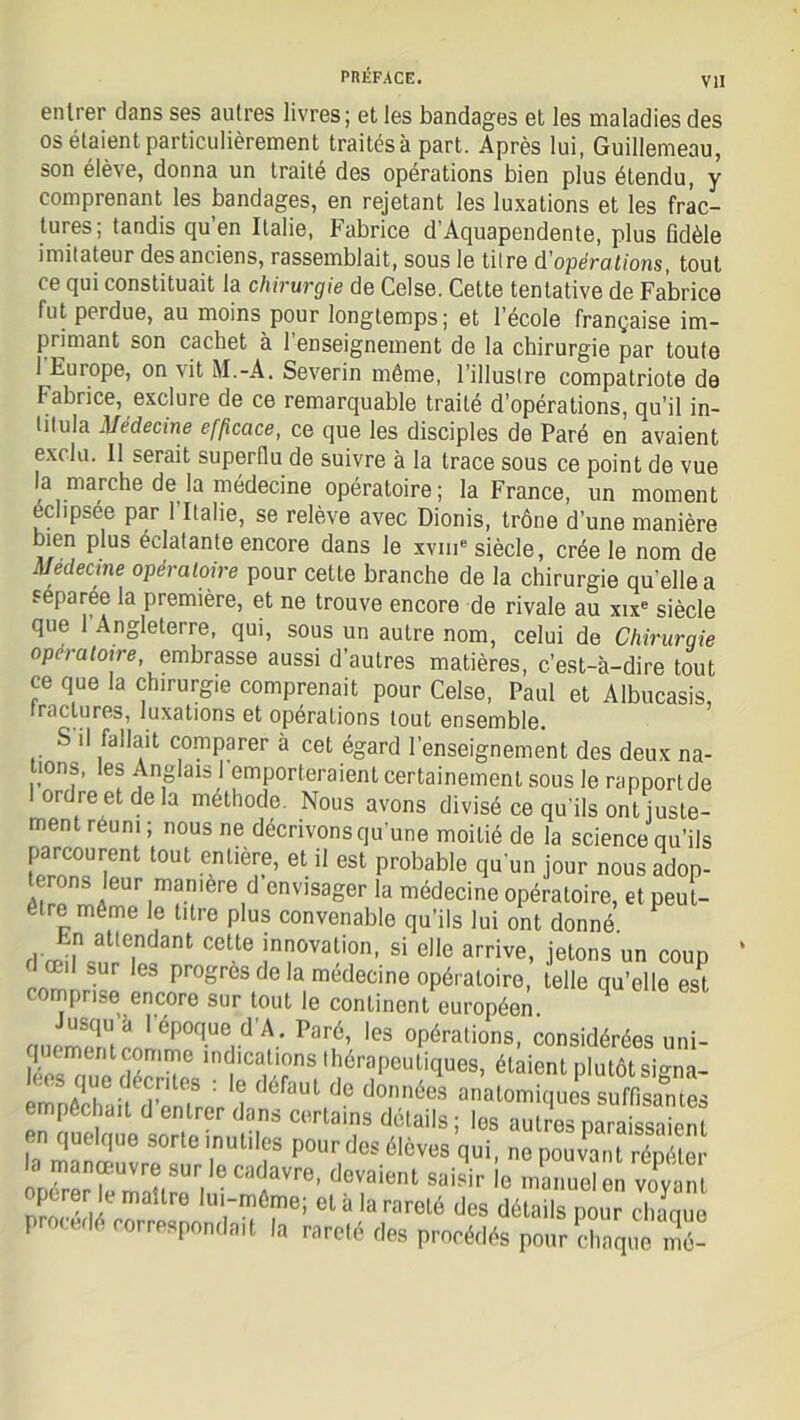 VII entrer dans ses autres livres; et les bandages et les maladies des os étaient particulièrement traitésà part. Après lui, Guillemeau, son élève, donna un traité des opérations bien plus étendu, y comprenant les bandages, en rejetant les luxations et les frac- tures; tandis qu’en Italie, Fabrice d’Aquapendente, plus fidèle imitateur des anciens, rassemblait, sous le titre d'opérations, tout ce qui constituait la chirurgie de Celse. Cette tentative de Fabrice fut perdue, au moins pour longtemps; et l’école française im- primant son cachet à l’enseignement de la chirurgie par toute 1 Europe, on Ait M.-A. Severin même, l’illustre compatriote de Fabrice, exclure de ce remarquable traité d’opérations, qu’il in- titula Médecine efficace, ce que les disciples de Paré en avaient exclu. Il serait superflu de suivre à la trace sous ce point de vue la marche de la médecine opératoire; la France, un moment éclipsée par 1 Italie, se relève avec Dionis, trône d’une manière bien plus éclatante encore dans le xvme siècle, crée le nom de Médecine opératoire pour cette branche de la chirurgie qu’elle a separee la première, et ne trouve encore de rivale au xixe siècle que Angleterre, qui, sous un autre nom, celui de Chirurgie opératoire, embrasse aussi d’autres matières, c’est-à-dire tout ce que la chirurgie comprenait pour Celse, Paul et Albucasis, fractures, luxations et opérations tout ensemble. S il fallait comparer à cet égard l’enseignement des deux na- tions, les Anglais l’emporteraient certainement sous le rapport de ordre et de la méthode. Nous avons divisé ce qu’ils ont juste- ment réuni ; nous ne décrivons qu’une moitié de la science qu’ils parcourent tout entière, et il est probable qu’un jour nous adop- terons leur mamere d envisager la médecine opératoire, et peut- être même le titre plus convenable qu’ils lui ont donné *rfrant cette innovation, si elle arrive, jetons un coup œil sur les progrès de la medecine opératoire, telle qu’elle est comprise encore sur tout le continent européen nn2Î époque d’A. Paré, les opérations, considéréesuni- l. mentcomme lndlcall°ns thérapeutiques, étaient plutôt si°ma- emnêSifSrP ? d6faUt d° d°,nnéeS anatomiques suffisantes empêchait d entrer dans certains détails ; les autres paraissaient en quelque sorte inutiles pour des élèves qui, nepouvanTrép e la manœuvre sur le cadavre, devaient saisir e manuel en vôvan opérer le maître lui-même; et à la rareté des détails pour Eu procédé correspondait la rareté des procédés pour chaqueT