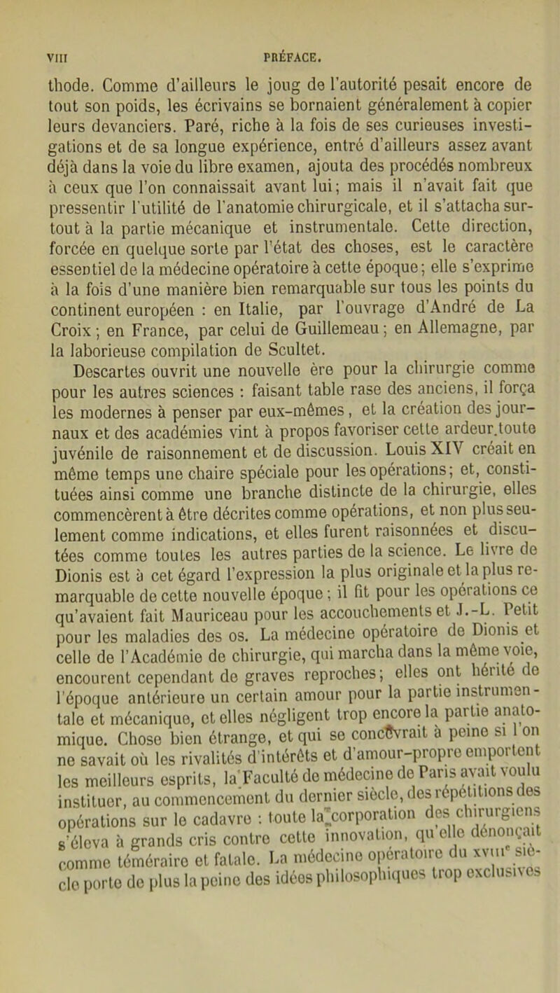 thode. Comme d’ailleurs le joug de l’autorité pesait encore de tout son poids, les écrivains se bornaient généralement à copier leurs devanciers. Paré, riche à la fois de ses curieuses investi- gations et de sa longue expérience, entré d’ailleurs assez avant déjà dans la voie du libre examen, ajouta des procédés nombreux à ceux que l’on connaissait avant lui; mais il n avait fait que pressentir l'utilité de l'anatomie chirurgicale, et il s’attacha sur- tout à la partie mécanique et instrumentale. Cette direction, forcée en quelque sorte par l’état des choses, est le caractère essentiel de la médecine opératoire à cette époque; elle s’exprime à la fois d’une manière bien remarquable sur tous les points du continent européen : en Italie, par l’ouvrage d’André de La Croix; en France, par celui de Guillemeau; en Allemagne, par la laborieuse compilation de Scultet. Descartes ouvrit une nouvelle ère pour la chirurgie comme pour les autres sciences : faisant table rase des anciens, il força les modernes à penser par eux-mêmes, et la création des jour- naux et des académies vint à propos favoriser cette ardeur.toute juvénile de raisonnement et de discussion. Louis XIV créait en même temps une chaire spéciale pour les opérations ; et, consti- tuées ainsi comme une branche distincte de la chirurgie, elles commencèrent à être décrites comme opérations, et non plus seu- lement comme indications, et elles furent raisonnées et discu- tées comme toutes les autres parties de la science. Le livre de Dionis est à cet égard l’expression la plus originale et la plus re- marquable de cette nouvelle époque ; il fit pour les opérations ce qu’avaient fait Mauriceau pour les accouchements et J.-L. Petit pour les maladies des os. La médecine opératoire de Dionis et celle de l’Académie de chirurgie, qui marcha dans la même voie, encourent cependant de graves reproches; elles ont hérite de l’époque antérieure un certain amour pour la partie instrumen- tale et mécanique, et elles négligent trop encore la partie anato- mique. Chose bien étrange, et qui se concevrait à peine si on ne savait où les rivalités d’intérêts et d’amour-propre emportent les meilleurs esprits, la Faculté de médecine de Pans avait voulu instituer, au commencement du dernier siecle, des répétitions des opérations sur le cadavre : toute ^corporation des chirurgiens s’éleva à grands cris contre cette innovation, qu elle dénonçait comme téméraire et fatale. La médecine opératoire du xvm siè- cle porte de plus la peine des idées philosophiques trop exclusives