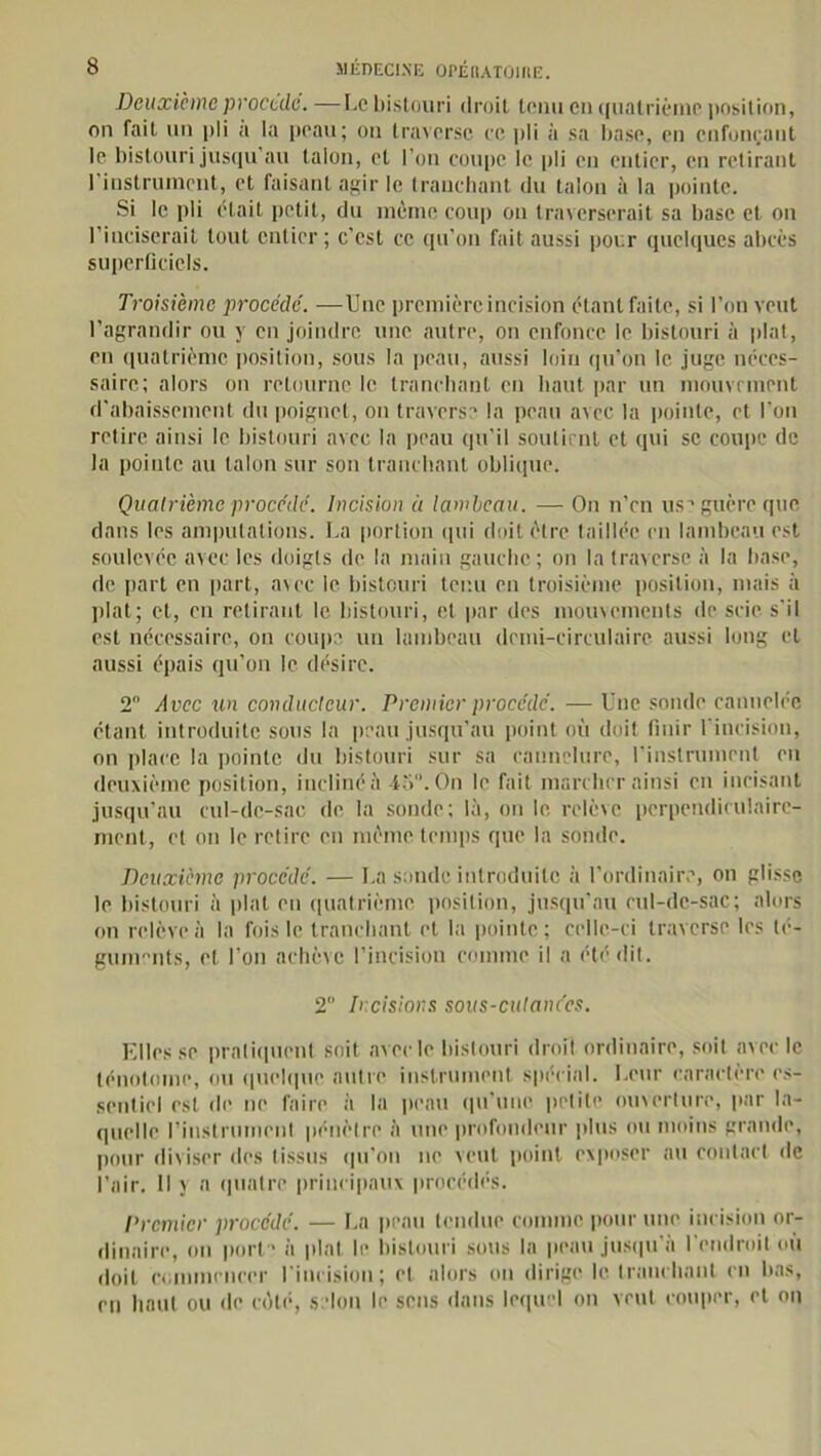 Deuxieme procède. —Le bistouri droit tenu en quatrième position, on fait un pli a la peau; on traverse ce pli à sa base, en enfonçant le bistouri jusqu’au talon, et l'on coupe le pli en entier, en retirant l’instrument, et faisant agir le tranchant du talon à la pointe. Si le pli était petit, du même coup ou traverserait sa base et on l’inciserait tout entier; c’est ce qu’on fait aussi pour quelques abcès superficiels. Troisième procédé. —Une première incision étant faite, si l’on veut l’agrandir ou y en joindre une autre, on enfonce le bistouri à plat, en quatrième positiou, sous la peau, aussi loin qu’on le juge néces- saire; alors on retourne le tranchant en haut par un mouvement d'abaissement du poignet, on traverse la peau avec la pointe, et l'on retire ainsi le bistouri avec la peau qu’il soutient et qui se coupe de la pointe au talon sur son tranchant oblique. Quatrième procédé. Incision ù lambeau. •— On n’en use guère que dans les amputations. La portion qui doit être taillée en lambeau est soulevée avec les doigts de la main gauche; on la traverse à la base, de part en part, avec le bistouri tenu en troisième position, mais à plat; et, en retirant le bistouri, et par des mouvements de scie s’il est nécessaire, on coupe un lambeau demi-circulaire aussi long et aussi épais qu’on le désire. 2° Avec un conducteur. Premier procédé. — Une sonde cannelée étant introduite sous la peau jusqu’au point où doit finir l’incision, on place la pointe du bistouri sur sa cannelure, l’instrument en deuxième position, incliné à 45. On le fait marcher ainsi en incisant jusqu’au cul-de-sac de la soude; là, on le relève perpendiculaire- ment, et on le retire en même temps que la sonde. Deuxième procédé. — La sonde introduite à l’ordinaire, on glisse le bistouri à plat en quatrième position, jusqu’au cul-de-sac; alors on relève à la fois le tranchant et la pointe; celle-ci traverse les té- guments, et l’on achève l’incision comme il a été dit. 2 Incisions sous-culanécs. Elles se pratiquent soit avec le bistouri droit ordinaire, soit avec le ténotoine, ou quelque autre instrument spécial. Leur caractère es- sentiel est de ne faire à la peau qu'une petite ouverture, par la- quelle l'instrument pénètre à une profondeur plus ou moins grande, pour diviser des tissus qu’on ne veut point exposer au contact île l’air. Il y a quatre principaux procédés. Premier procédé. — La peau tendue comme pour une incision or- dinaire, on port- à plat le bistouri sous la peau jusqu'à l'endroit où doit commencer l’incision; et alors ou dirige le tranchant en bas, rn haut ou de côté, selon le sens dans lequel on veut couper, et on