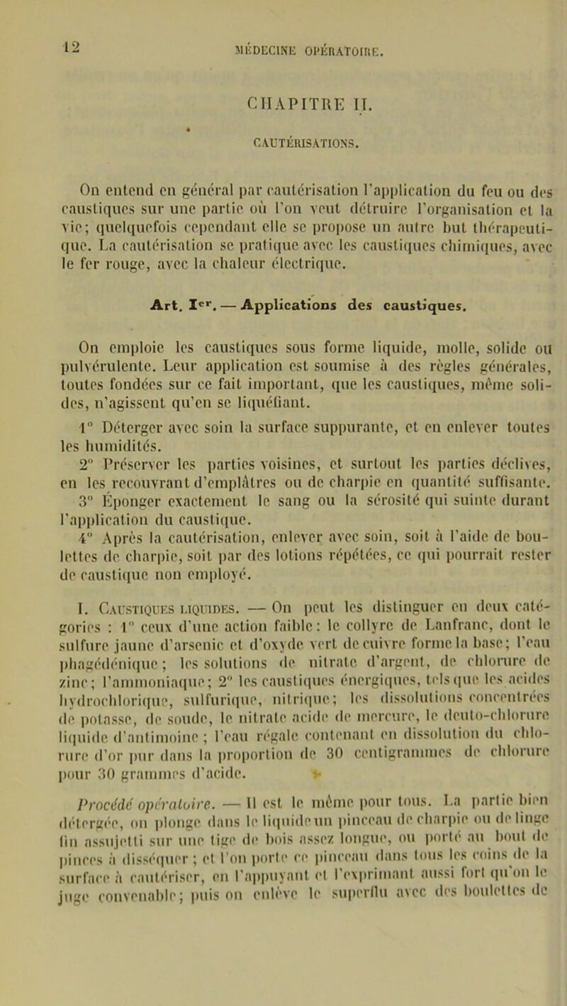 CHAPITRE II. CAUTÉRISATIONS. On entend on général par cautérisation l’application du feu ou des caustiques sur une partie où l’on veut détruire l’organisation et la vie; quelquefois cependant elle se propose un autre but thérapeuti- que. La cautérisation se pratique avec les caustiques chimiques, avec le fer rouge, avec la chaleur électrique. Art. Ier. — Applications des caustiques. On emploie les caustiques sous forme liquide, molle, solide ou pulvérulente. Leur application est soumise à des règles générales, toutes fondées sur ce fait important, que les caustiques, même soli- des, n’agissent qu’en se liquéfiant. 1° Déterger avec soin la surface suppurante, et en enlever toutes les humidités. 2 Préserver les parties voisines, et surtout les parties déclives, en les recouvrant d’emplâtres ou de charpie en quantité suffisante. 3° Éponger exactement le sang ou la sérosité qui suinte durant l’application du caustique. 4“ Après la cautérisation, enlever avec soin, soit à l'aide de bou- lettes de charpie, soit par des lotions répétées, ce qui pourrait rester de caustique non employé. I. Caustiques liquides. — On peut les distinguer en deux caté- gories : 1 ceux d’une action faible : le collyre de Lanfranc, dont le sulfure jaune d’arsenic et d’oxyde vert de cuivre forme la base; l’eau phagédénique ; les solutions de nitrate d’argent, de chlorure de zinc; l’ammoniaque; 2 les caustiques énergiques, tels que les acides hydrochlorique, sulfurique, nitrique; les dissolutions concentrées de potasse, de soude, le nitrate acide de mercure, le dcuto-chlorurc liquide d’antimoine ; l’eau régale contenant en dissolution du chlo- rure d’or pur dans la proportion de 30 centigrammes de chlorure pour 30 grammes d’acide. v Procédé opératoire. — Il est le même pour tous. La partie bien détergée, on plonge dans le liquideun pinceau de charpie ou de linge fin assujetti sur une tige de bois assez longue, ou porte au bout de pinces il disséquer; et l’on porte ce pinceau dans tous les coins de la surface à cautériser, en l’appuyant et l’exprimant aussi fort qu’on le juge convenable; puis on enlève le superflu aicc des boulettes de