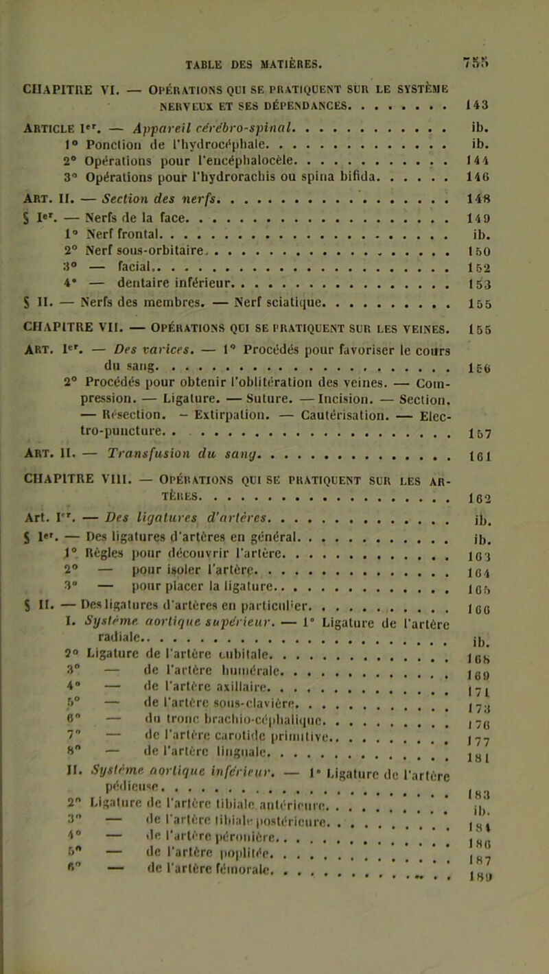 CHAPITRE VI. — Opérations qui se pratiquent sur le système NERVEUX ET SES DÉPENDANCES 143 Article Ier. — Appareil cérébro-spinal ib. 1° Ponction île l'hydrocéphale ib. 2° Opérations pour l'encéphalocèle . 144 3 Opérations pour l'hydrorachis ou spina bifida 14C Art. II. — Section des nerfs 148 S Ier. — Nerfs de la face 149 1° Nerf frontal ib. 2° Nerf sous-orbitaire. 150 3° — facial 152 4* — dentaire inférieur 153 S II. — Nerfs des membres. — Nerf sciatique 155 CHAPITRE VII. — OPÉRATIONS QUI SE PRATIQUENT SUR LES VEINES. 155 ART. Ier. — Des varices. — 1° Procédés pour favoriser le cours du sang 156 2° Procédés pour obtenir l'oblitération des veines. — Com- pression. — Ligature. —Suture. —Incision. — Section. — Résection. - Extirpation. — Cautérisation. — Elec- tro-puncture. . 157 Art. il. — Transfusion du sang tel CHAPITRE VIH. — OPÉRATIONS QUI SE PRATIQUENT SUR LES AR- TÈRES 162 Art. Ier. — Des ligatures d'artères ib. S 1. — Des ligatures d'artères en général ib. 1° Règles pour découvrir l'artère 103 2° — pour isoler l'artère 164 3” — pour placer la ligature 1er, S II.—Des ligatures d'artères en particulier leo I. Système aortique supérieur. — 1° Ligature de l'artère radiale d, 2° Ligature de l'artère cubitale les 3° — de l'artère humérale leo 4” — de l'artère axillaire ,7l 5° — de l'artère sous-clavière l7.( 6 — du tronc brachio-céphaiiquc ,76 7 — de l'artère carotide primitive 177 8 — de l'artère linguale 181 II. Système aortique inférieur. — 1* Ligature de l'artère P'!,licil,R 2 Ligature de l'artère tibiale antérieure ,,, 3 — de l'artère tibiale postérieure |Ht 4° — de l'artère péronière ' . 5° — de l'artère poplitée * B — de l'artère fémorale ’ .