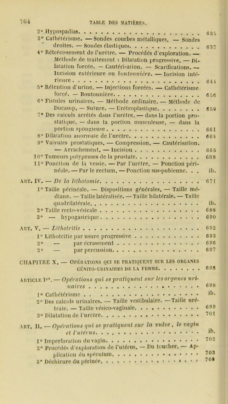 2“ Hypospadias 035 3° Cathétérisme. —Sondes combes métalliques. — Sondes droites. — Sondes élastiques 637 4° Rétrécissement de l’urètre. — Procédés d’exploration Méthode de traitement : Dilatation progressive. — Di- latation forcée. — Cautérisation. — Scarifications. — Dicision extérieure ou boutonnière. — Incision inté- rieure qh 5* Rétention d'urine. — Injections forcées. — Cathétérisme forcé. —Boutonnière 8 56 O Fistules urinaires. — Méthode ordinaire. — Méthode de Ducamp. — Sulure. — CJrétroplastique 658 7° Des calculs arrêtés dans l’urètre, — dans la portion pro- statique, — dans la portion musculeuse, — dans la portion spongieuse 601 8° Dilatation anormale de l’urètre 6Ci 9° Valvules prostatiques. — Compression. — Cautérisation. — Arrachement.—Incision GG5 10° Tumeurs polypeuses de la prostate 668 11° Ponction de la vessie. —Par l'urètre. — Ponction péri- néale.— Par le rectum.—Ponction sus-pubienne. . . ib. ART. IV. — De la lithotomie 671 1° Taille périnéale.— Dispositions générales. — Taille mé- diane. — Taille latéralisée. — Taille bilatérale. — Taille quadrilatérale ib. 2° Taille rectn-vésicale 688 3° — hypogastrique 090 ART. V. — Litlwlrilie 692 1° Lithotritie par usure progressive 693 2° — par écrasement 696 3° — par percussion 697 CHAPITRE X. — Opér ations qui se pratiquent sur les organes GÉNITO-URINAIRES DE LA FEMME 693 Article Ier. — Opérations qui se pratiquent sur les organes uri- naires 698 1° Cathétérisme >6- 2° Des calculs urinaires. — Taille vcstibulairc. —Taille uré- trale. — Taille vésico-vaginale * C9° 3° Dilatation de l’urètre 7° f ART. II. — Opérations qui se pratiquent sur la vulve , le vagin et l'utérus 1° Imperforalion du vagin 792 2 Procédés d'exploration de l'utérus. Du toucher. Ap- plication du spéculum 703 3* Déchirure du périnée 70*