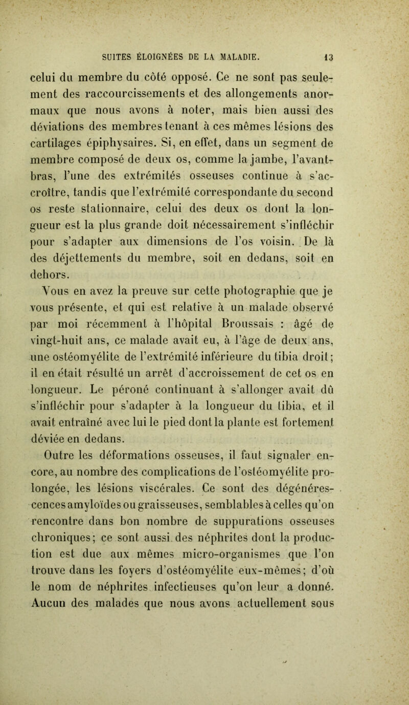 celui du membre du côté opposé. Ce ne sont pas seule- ment des raccourcissements et des allongements anor- maux que nous avons à noter, mais bien aussi des déviations des membres tenant à ces mêmes lésions des cartilages épiphysaires. Si, en effet, dans un segment de membre composé de deux os, comme la jambe, l’avant- bras, l’une des extrémités osseuses continue à s’ac- croître, tandis que l’extrémité correspondante du second os reste stationnaire, celui des deux os dont la lon- gueur est la plus grande doit nécessairement s’infléchir pour s’adapter aux dimensions de l’os voisin. De là des déjettements du membre, soit en dedans, soit en dehors. Vous en avez la preuve sur cette photographie que je vous présente, et qui est relative à un malade observé par moi récemment à l’hôpital Broussais : âgé de vingt-huit ans, ce malade avait eu, à l’âge de deux ans, une ostéomyélite de l’extrémité inférieure du tibia droit; il en était résulté un arrêt d’accroissement de cet os en longueur. Le péroné continuant à s’allonger avait dû s’infléchir pour s’adapter à la longueur du libia, et il avait entraîné avec lui le pied dont la plante est fortement déviée en dedans. Outre les déformations osseuses, il faut signaler en- core, au nombre des complications de l’ostéomyélite pro- longée, les lésions viscérales. Ce sont des dégénéres- cences amyloïdes ou graisseuses, semblables à celles qu’on rencontre dans bon nombre de suppurations osseuses chroniques; ce sont aussi, des néphrites dont la produc- tion est due aux mêmes micro-organismes que l’on trouve dans les foyers d’ostéomyélite eux-mêmes; d’où le nom de néphrites infectieuses qu’on leur adonné. Aucun des malades que nous avons actuellement sous