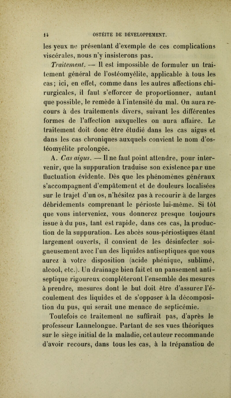 les yeux ne présentant d’exemple de ces complications viscérales, nous n’y insisterons pas. Traitement. — Il est impossible de formuler un trai- tement général de l’ostéomyélite, applicable à tous les cas; ici, en effet, comme dans les autres affections chi- rurgicales, il faut s’efforcer de proportionner, autant que possible, le remède à l’intensité du mal. On aura re- cours à des traitements divers, suivant les différentes formes de l’affection auxquelles on aura affaire. Le traitement doit donc être étudié dans les cas aigus et dans les cas chroniques auxquels convient le nom d’os- téomyélite prolongée. À. Cas aigus. — Une faut point attendre, pour inter- venir, que la suppuration traduise son existence par une fluctuation évidente. Dès que les phénomènes généraux s’accompagnent d’empâtement et de douleurs localisées sur le trajet d’un os, n’hésitez pas à recourir à de larges débridements comprenant le périoste lui-même. Si tôt que vous interveniez, vous donnerez presque toujours issue à du pus, tant est rapide, dans ces cas, la produc- tion de la suppuration. Les abcès sous-périostiques étant largement ouverts, il convient de les désinfecter soi- gneusement avec l’un des liquides antiseptiques que vous aurez à votre disposition (acide phénique, sublimé, alcool, etc.). Un drainage bien fait et un pansement anti- septique rigoureux compléteront l’ensemble des mesures à prendre, mesures dont le but doit être d’assurer l’é- coulement des liquides et de s’opposer à la décomposi- tion du pus, qui serait une menace de septicémie. Toutefois ce traitement ne suffirait pas, d’après le professeur Lannelongue. Partant de ses vues théoriques sur le siège initial de la maladie, cet auteur recommande d’avoir recours, dans tous les cas, à la trépanation de