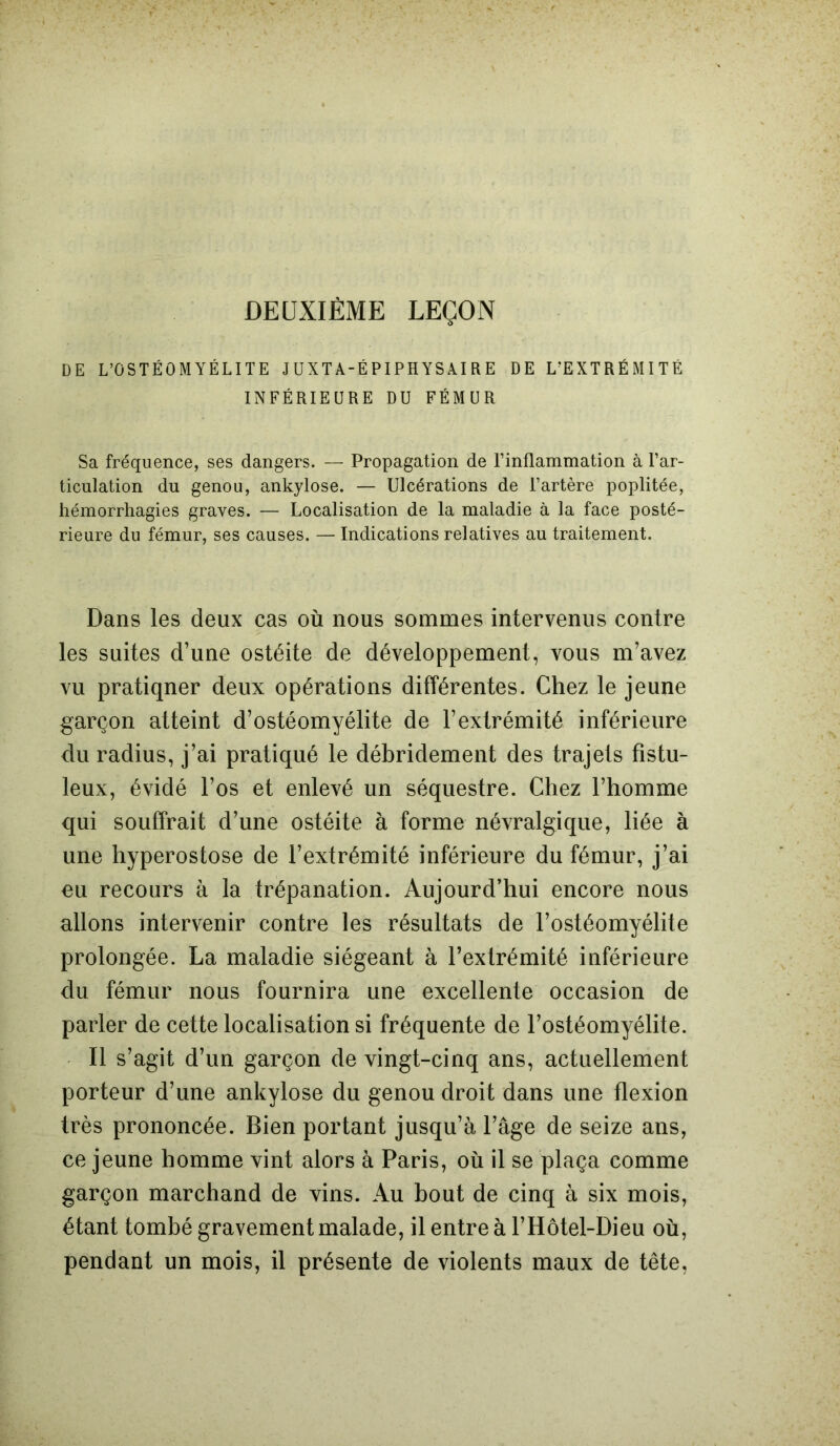 DEUXIÈME LEÇON DE L’OSTÉOMYÉLITE J UXT A-É PI PHYS AI R E DE L’EXTRÉMITÉ INFÉRIEURE DU FÉMUR Sa fréquence, ses dangers. — Propagation de l’inflammation à l’ar- ticulation du genou, ankylosé. — Ulcérations de l’artère poplitée, hémorrhagies graves. — Localisation de la maladie à la face posté- rieure du fémur, ses causes. — Indications relatives au traitement. Dans les deux cas où nous sommes intervenus contre les suites d’une ostéite de développement, vous m’avez vu pratiqner deux opérations différentes. Chez le jeune garçon atteint d’ostéomyélite de l’extrémité inférieure du radius, j’ai pratiqué le débridement des trajets fîstu- leux, évidé l’os et enlevé un séquestre. Chez l’homme qui souffrait d’une ostéite à forme névralgique, liée à une hyperostose de l’extrémité inférieure du fémur, j’ai eu recours à la trépanation. Aujourd’hui encore nous allons intervenir contre les résultats de l’ostéomyélite prolongée. La maladie siégeant à l’extrémité inférieure du fémur nous fournira une excellente occasion de parler de cette localisation si fréquente de l’ostéomyélite. Il s’agit d’un garçon de vingt-cinq ans, actuellement porteur d’une ankylosé du genou droit dans une flexion très prononcée. Bien portant jusqu’à l’âge de seize ans, ce jeune homme vint alors à Paris, où il se plaça comme garçon marchand de vins. Au bout de cinq à six mois, étant tombé gravement malade, il entre à l’Hôtel-Dieu où, pendant un mois, il présente de violents maux de tête,