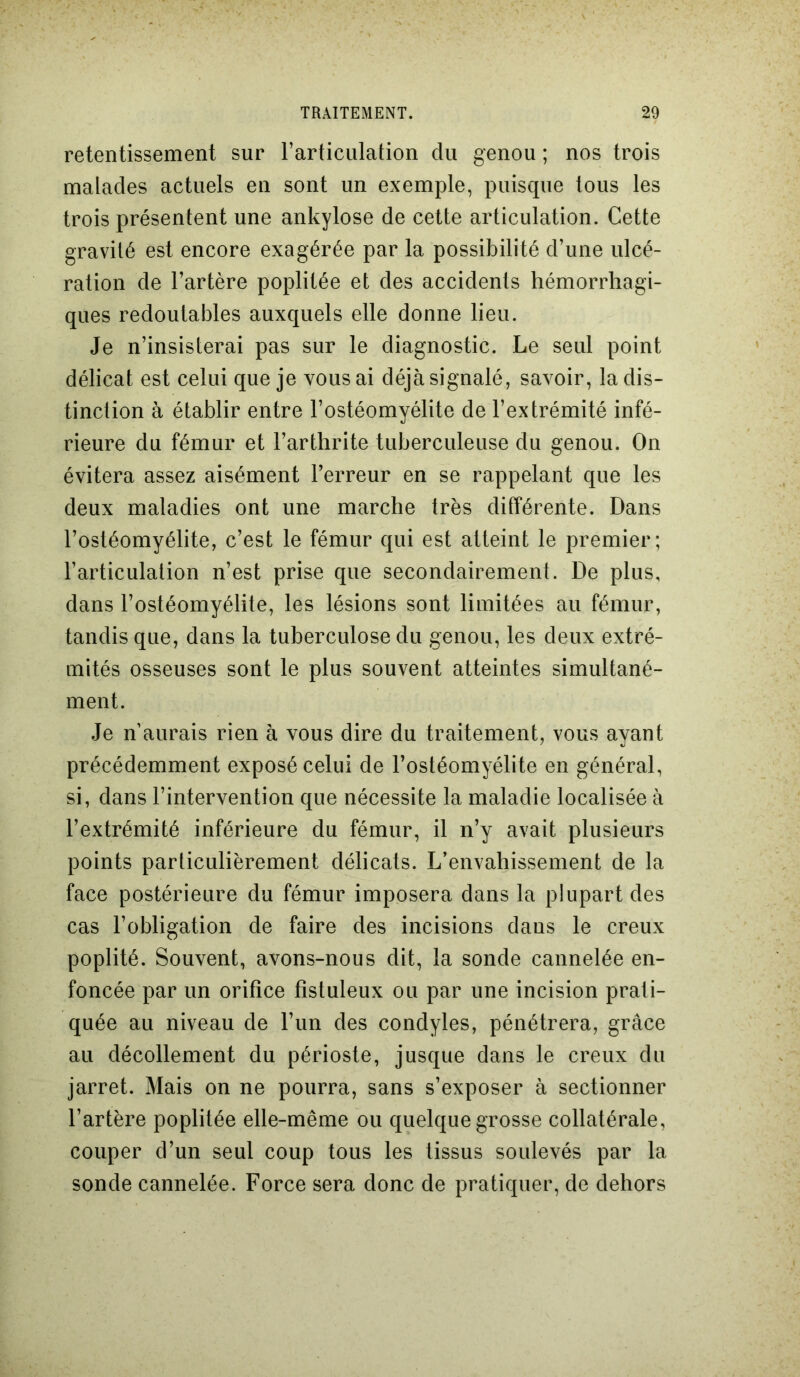 retentissement sur l’articulation du genou ; nos trois malades actuels en sont un exemple, puisque tous les trois présentent une ankylosé de cette articulation. Cette gravité est encore exagérée par la possibilité d’une ulcé- ration de l’artère poplitée et des accidents hémorrhagi- ques redoutables auxquels elle donne lieu. Je n’insisterai pas sur le diagnostic. Le seul point délicat est celui que je vous ai déjà signalé, savoir, la dis- tinction à établir entre l’ostéomyélite de l’extrémité infé- rieure du fémur et l’arthrite tuberculeuse du genou. On évitera assez aisément l’erreur en se rappelant que les deux maladies ont une marche très différente. Dans l’ostéomyélite, c’est le fémur qui est atteint le premier; l’articulation n’est prise que secondairement. De plus, dans l’ostéomyélite, les lésions sont limitées au fémur, tandis que, dans la tuberculose du genou, les deux extré- mités osseuses sont le plus souvent atteintes simultané- ment. Je n’aurais rien à vous dire du traitement, vous ayant précédemment exposé celui de l’ostéomyélite en général, si, dans l’intervention que nécessite la maladie localisée à l’extrémité inférieure du fémur, il n’y avait plusieurs points particulièrement délicats. L’envahissement de la face postérieure du fémur imposera dans la plupart des cas l’obligation de faire des incisions dans le creux poplité. Souvent, avons-nous dit, la sonde cannelée en- foncée par un orifice fïstuleux ou par une incision prati- quée au niveau de l’un des condyles, pénétrera, grâce au décollement du périoste, jusque dans le creux du jarret. Mais on ne pourra, sans s’exposer à sectionner l’artère poplitée elle-même ou quelque grosse collatérale, couper d’un seul coup tous les tissus soulevés par la sonde cannelée. Force sera donc de pratiquer, de dehors