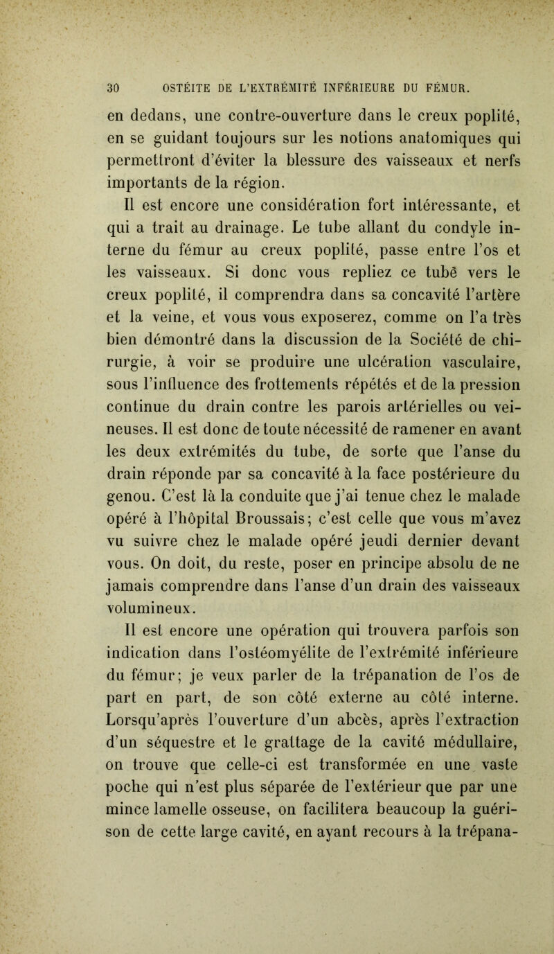 en dedans, une contre-ouverture dans le creux poplité, en se guidant toujours sur les notions anatomiques qui permettront d’éviter la blessure des vaisseaux et nerfs importants de la région. Il est encore une considération fort intéressante, et qui a trait au drainage. Le tube allant du condyle in- terne du fémur au creux poplité, passe entre l’os et les vaisseaux. Si donc vous repliez ce tube vers le creux poplité, il comprendra dans sa concavité l’artère et la veine, et vous vous exposerez, comme on l’a très bien démontré dans la discussion de la Société de chi- rurgie, à voir se produire une ulcération vasculaire, sous l’influence des frottements répétés et de la pression continue du drain contre les parois artérielles ou vei- neuses. Il est donc de toute nécessité de ramener en avant les deux extrémités du tube, de sorte que l’anse du drain réponde par sa concavité à la face postérieure du genou. C’est là la conduite que j’ai tenue chez le malade opéré à l’hôpital Broussais; c’est celle que vous m’avez vu suivre chez le malade opéré jeudi dernier devant vous. On doit, du reste, poser en principe absolu de ne jamais comprendre dans l’anse d’un drain des vaisseaux volumineux. Il est encore une opération qui trouvera parfois son indication dans l’ostéomyélite de l’extrémité inférieure du fémur; je veux parler de la trépanation de l’os de part en part, de son côté externe au côté interne. Lorsqu’après l’ouverture d’un abcès, après l’extraction d’un séquestre et le grattage de la cavité médullaire, on trouve que celle-ci est transformée en une vaste poche qui n est plus séparée de l’extérieur que par une mince lamelle osseuse, on facilitera beaucoup la guéri- son de cette large cavité, en ayant recours à la trépana-