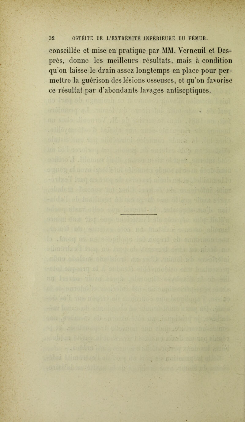 conseillée et mise en pratique par MM. Verneuil et Des- près, donne les meilleurs résultats, mais à condition qu’on laisse le drain assez longtemps en place pour per- mettre la guérison des lésions osseuses, et qu’on favorise ce résultat par d’abondants lavages antiseptiques.