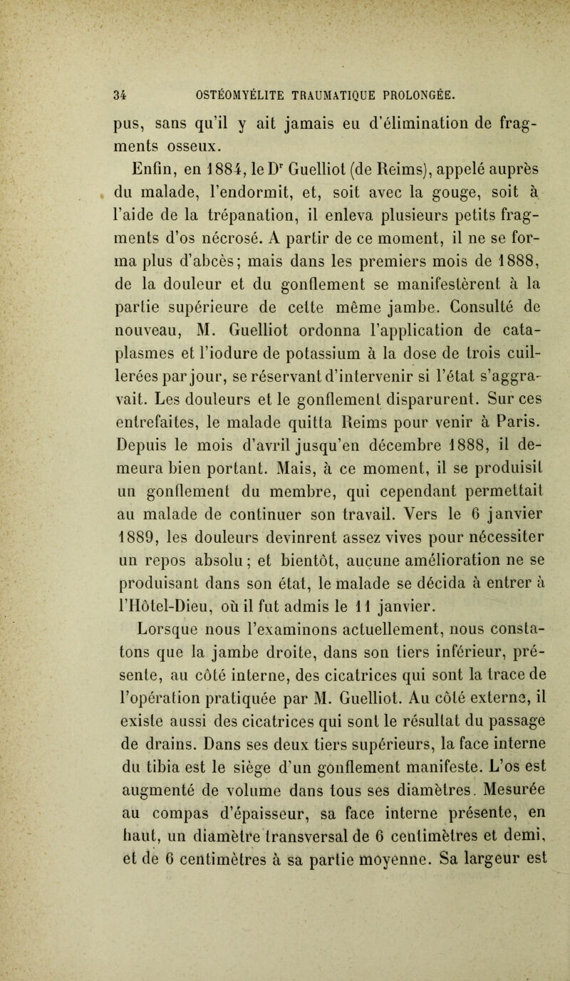 pus, sans qu’il y ait jamais eu d’élimination de frag- ments osseux. Enfin, en 1884, le Dr Guelliot (de Reims), appelé auprès du malade, l’endormit, et, soit avec la gouge, soit à l’aide de la trépanation, il enleva plusieurs petits frag- ments d’os nécrosé. A partir de ce moment, il ne se for- ma plus d’abcès; mais dans les premiers mois de 1888, de la douleur et du gonflement se manifestèrent à la partie supérieure de cette même jambe. Consulté de nouveau, M. Guelliot ordonna l’application de cata- plasmes et l’iodure de potassium à la dose de trois cuil- lerées par jour, se réservant d’intervenir si l’état s’aggra- vait. Les douleurs et le gonflement disparurent. Sur ces entrefaites, le malade quitta Reims pour venir à Paris. Depuis le mois d’avril jusqu’en décembre 1888, il de- meura bien portant. Mais, à ce moment, il se produisit un gonflement du membre, qui cependant permettait au malade de continuer son travail. Vers le 6 janvier 1889, les douleurs devinrent assez vives pour nécessiter un repos absolu ; et bientôt, aucune amélioration ne se produisant dans son état, le malade se décida à entrer à l’Hôtel-Dieu, où il fut admis le 11 janvier. Lorsque nous l’examinons actuellement, nous consta- tons que la jambe droite, dans son tiers inférieur, pré- sente, au côté interne, des cicatrices qui sont la trace de l’opération pratiquée par M. Guelliot. Au côté externe, il existe aussi des cicatrices qui sont le résultat du passage de drains. Dans ses deux tiers supérieurs, la face interne du tibia est le siège d’un gonflement manifeste. L’os est augmenté de volume dans tous ses diamètres. Mesurée au compas d’épaisseur, sa face interne présente, en haut, un diamètre transversal de 6 centimètres et demi, et de 6 centimètres à sa partie moyenne. Sa largeur est