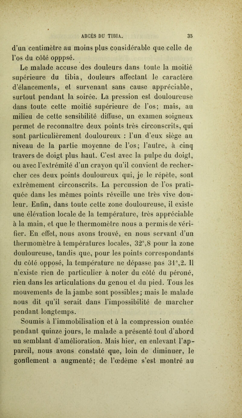 d’an centimètre au moins plus considérable que celle de l’os du côté opppsé. Le malade accuse des douleurs dans toute la moitié supérieure du tibia, douleurs affectant le caractère d’élancements, et survenant sans cause appréciable, surtout pendant la soirée. La pression est douloureuse dans toute cette moitié supérieure de l’os; mais, au milieu de cette sensibilité diffuse, un examen soigneux permet de reconnaître deux points très circonscrits, qui sont particulièrement douloureux : l’un d’eux siège au niveau de la partie moyenne de l’os ; l’autre, à cinq travers de doigt plus haut. C’est avec la pulpe du doigt, ou avec l’extrémité d’un crayon qu’il convient de recher- cher ces deux points douloureux qui, je le répète, sont extrêmement circonscrits. La percussion de l’os prati- quée dans les mêmes points réveille une très vive dou- leur. Enfin, dans toute cette zone douloureuse, il existe une élévation locale de la température, très appréciable à la main, et que le thermomètre nous a permis de véri- fier. En effet, nous avons trouvé, en nous servant d’un thermomètre à températures locales, 32°,8 pour la zone douloureuse, tandis que, pour les points correspondants du côté opposé, la température ne dépasse pas 31°,2. Il n’existe rien de particulier à noter du côté du péroné, rien dans les articulations du genou et du pied. Tous les mouvements de la jambe sont possibles; mais le malade nous dit qu’il serait dans l’impossibilité de marcher pendant longtemps. Soumis à l’immobilisation et à la compression ouatée pendant quinze jours, le malade a présenté tout d’abord un semblant d’amélioration. Mais hier, en enlevant l’ap- pareil, nous avons constaté que, loin de diminuer, le gonflement a augmenté; de l’œdème s’est montré au