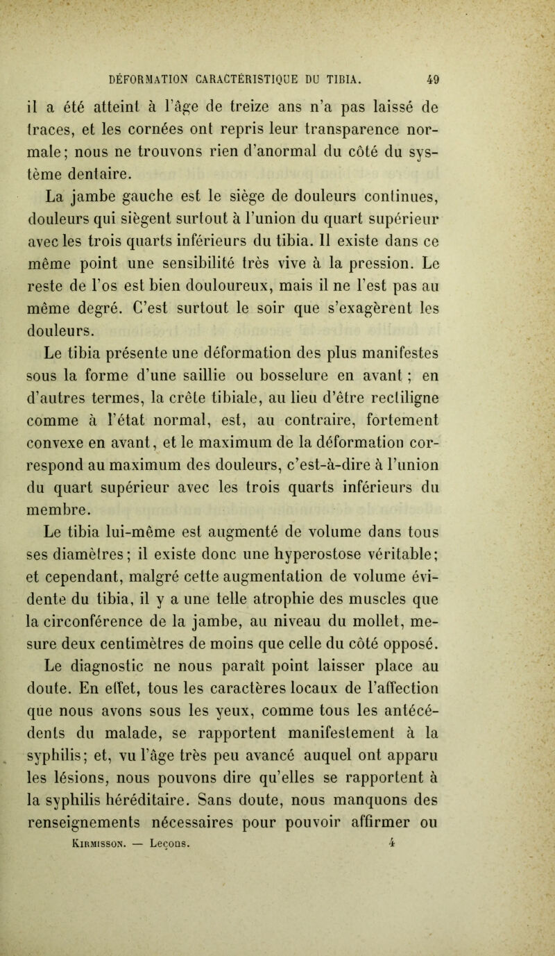 il a été atteint à l’âge de treize ans n’a pas laissé de traces, et les cornées ont repris leur transparence nor- male; nous ne trouvons rien d’anormal du côté du sys- tème dentaire. La jambe gauche est le siège de douleurs continues, douleurs qui siègent surtout à l’union du quart supérieur avec les trois quarts inférieurs du tibia. 11 existe dans ce même point une sensibilité très vive à la pression. Le reste de l’os est bien douloureux, mais il ne l’est pas au même degré. C’est surtout le soir que s’exagèrent les douleurs. Le tibia présente une déformation des plus manifestes sous la forme d’une saillie ou bosselure en avant ; en d’autres termes, la crête tibiale, au lieu d’être rectiligne comme à l’état normal, est, au contraire, fortement convexe en avant, et le maximum de la déformation cor- respond au maximum des douleurs, c’est-à-dire à l’union du quart supérieur avec les trois quarts inférieurs du membre. Le tibia lui-même est augmenté de volume dans tous ses diamètres; il existe donc une hyperostose véritable; et cependant, malgré cette augmentation de volume évi- dente du tibia, il y a une telle atrophie des muscles que la circonférence de la jambe, au niveau du mollet, me- sure deux centimètres de moins que celle du côté opposé. Le diagnostic ne nous paraît point laisser place au doute. En effet, tous les caractères locaux de l’affection que nous avons sous les yeux, comme tous les antécé- dents du malade, se rapportent manifestement à la syphilis ; et, vu l’âge très peu avancé auquel ont apparu les lésions, nous pouvons dire qu’elles se rapportent à la syphilis héréditaire. Sans doute, nous manquons des renseignements nécessaires pour pouvoir affirmer ou Kirmisson. — Leçons. 4