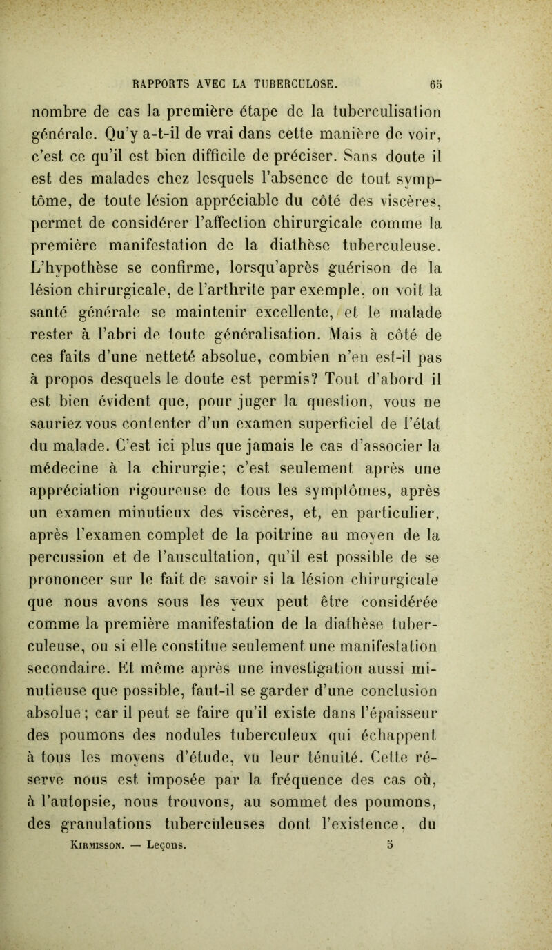 nombre de cas la première étape de la tuberculisation générale. Qu’y a-t-il de vrai dans cette manière de voir, c’est ce qu’il est bien difficile de préciser. Sans doute il est des malades chez lesquels l’absence de tout symp- tôme, de toute lésion appréciable du côté des viscères, permet de considérer l’affeclion chirurgicale comme la première manifestation de la diathèse tuberculeuse. L’hypothèse se confirme, lorsqu’après guérison de la lésion chirurgicale, de l’arthrite par exemple, on voit la santé générale se maintenir excellente, et le malade rester à l’abri de toute généralisation. Mais à côté de ces faits d’une netteté absolue, combien n’en est-il pas à propos desquels le doute est permis? Tout d’abord il est bien évident que, pour juger la question, vous ne sauriez vous contenter d’un examen superficiel de l’état du malade. C’est ici plus que jamais le cas d’associer la médecine à la chirurgie; c’est seulement après une appréciation rigoureuse de tous les symptômes, après un examen minutieux des viscères, et, en particulier, après l’examen complet de la poitrine au moyen de la percussion et de l’auscultation, qu’il est possible de se prononcer sur le fait de savoir si la lésion chirurgicale que nous avons sous les yeux peut être considérée comme la première manifestation de la diathèse tuber- culeuse, ou si elle constitue seulement une manifestation secondaire. Et même après une investigation aussi mi- nutieuse que possible, faut-il se garder d’une conclusion absolue ; car il peut se faire qu’il existe dans l’épaisseur des poumons des nodules tuberculeux qui échappent à tous les moyens d’étude, vu leur ténuité. Cette ré- serve nous est imposée par la fréquence des cas où, à l’autopsie, nous trouvons, au sommet des poumons, des granulations tuberculeuses dont l’existence, du Kirmisson. — Leçons. 5