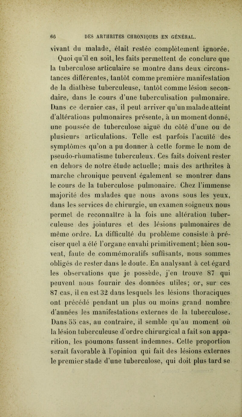 vivant du malade, était restée complètement ignorée. Quoi qu’il en soit, les faits permettent de conclure que la tuberculose articulaire se montre dans deux circons- tances différentes, tantôt comme première manifestation de la diathèse tuberculeuse, tantôt comme lésion secon- daire, dans le cours d’une tuberculisation pulmonaire. Dans ce dernier cas, il peut arriver qu’un malade atteint d’altérations pulmonaires présente, à un moment donné, une poussée de tuberculose aiguë du côté d’une ou de plusieurs articulations. Telle est parfois l’acuïté des symptômes qu’on a pu donner à cette forme le nom de pseudo-rhumatisme tuberculeux. Ces faits doivent rester en dehors de notre étude actuelle; mais des arthrites à marche chronique peuvent également se montrer dans le cours de la tuberculose pulmonaire. Chez l’immense majorité des malades que nous avons sous les yeux, dans les services de chirurgie, un examen soigneux nous permet de reconnaître à la fois une altération tuber- culeuse des jointures et des lésions pulmonaires de même ordre. La difficulté du problème consiste à pré- ciser quel a été l’organe envahi primitivement; bien sou- vent, faute de commémoratifs suffisants, nous sommes obligés de rester dans le doute. En analysant à cet égard les observations que je possède, j’en trouve 87 qui peuvent nous fournir des données utiles; or, sur ces 87 cas, il en est 32 dans lesquels les lésions thoraciques ont précédé pendant un plus ou moins grand nombre d’années les manifestations externes de la tuberculose. Dans 55 cas, au contraire, il semble qu’au moment où la lésion tuberculeuse d'ordre chirurgical a fait son appa- rition, les poumons fussent indemnes. Cette proportion serait favorable à l’opinion qui fait des lésions externes le premier stade d’une tuberculose, qui doit plus tard se