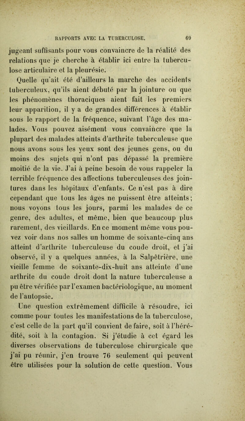 jugeant suffisants pour vous convaincre de la réalité des relations que je cherche à établir ici entre la tubercu- lose articulaire et la pleurésie. Quelle qu’ait été d’ailleurs la marche des accidents tuberculeux, qu’ils aient débuté par la jointure ou que les phénomènes thoraciques aient fait les premiers leur apparition, il y a de grandes différences à établir sous le rapport de la fréquence, suivant l’âge des ma- lades. Vous pouvez aisément vous convaincre que la plupart des malades atteints d’arthrite tuberculeuse que nous avons sous les yeux sont des jeunes gens, ou du moins des sujets qui n’ont pas dépassé la première moitié de la vie. J’ai à peine besoin de vous rappeler la terrible fréquence des affections tuberculeuses des join- tures dans les hôpitaux d’enfants. Ce n’est pas à dire cependant que tous les âges ne puissent être atteints; nous voyons tous les jours, parmi les malades de ce genre, des adultes, et même, bien que beaucoup plus rarement, des vieillards. En ce moment même vous pou- vez voir dans nos salles un homme de soixante-cinq ans atteint d’arthrite tuberculeuse du coude droit, et j’ai observé, il y a quelques années, à la Salpêtrière, une vieille femme de soixante-dix-huit ans atteinte d’une arthrite du coude droit dont la nature tuberculeuse a pu être vérifiée par l’examen bactériologique, au moment de l’autopsie. Une question extrêmement difficile à résoudre, ici comme pour toutes les manifestations de la tuberculose, c’est celle de la part qu’il convient de faire, soit à l’héré- dité, soit à la contagion. Si j’étudie à cet égard les diverses observations de tuberculose chirurgicale que j’ai pu réunir, j’en trouve 76 seulement qui peuvent être utilisées pour la solution de cette question. Vous