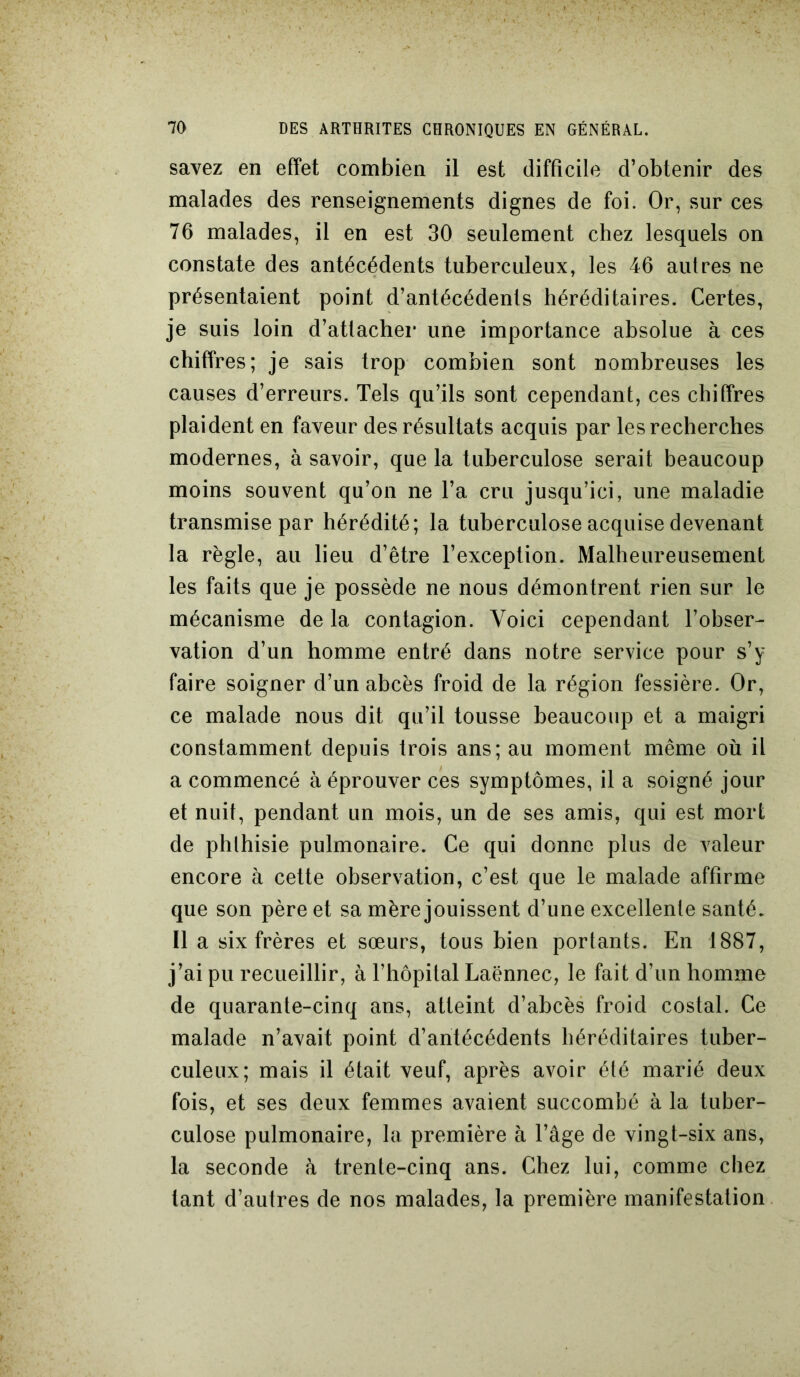 savez en effet combien il est difficile d’obtenir des malades des renseignements dignes de foi. Or, sur ces 76 malades, il en est 30 seulement chez lesquels on constate des antécédents tuberculeux, les 46 autres ne présentaient point d’antécédents héréditaires. Certes, je suis loin d’atlacher une importance absolue à ces chiffres; je sais trop combien sont nombreuses les causes d’erreurs. Tels qu’ils sont cependant, ces chiffres plaident en faveur des résultats acquis par les recherches modernes, à savoir, que la tuberculose serait beaucoup moins souvent qu’on ne l’a cru jusqu’ici, une maladie transmise par hérédité; la tuberculose acquise devenant la règle, au lieu d’être l’exception. Malheureusement les faits que je possède ne nous démontrent rien sur le mécanisme de la contagion. Voici cependant l’obser- vation d’un homme entré dans notre service pour s’y faire soigner d’un abcès froid de la région fessière. Or, ce malade nous dit qu’il tousse beaucoup et a maigri constamment depuis trois ans; au moment même où il a commencé à éprouver ces symptômes, il a soigné jour et nuit, pendant un mois, un de ses amis, qui est mort de phthisie pulmonaire. Ce qui donne plus de valeur encore à cette observation, c’est que le malade affirme que son père et sa mère jouissent d’une excellente santé. Il a six frères et sœurs, tous bien portants. En 1887, j’ai pu recueillir, à l’hôpital Laënnec, le fait d’un homme de quarante-cinq ans, atteint d’abcès froid costal. Ce malade n’avait point d’antécédents héréditaires tuber- culeux; mais il était veuf, après avoir été marié deux fois, et ses deux femmes avaient succombé à la tuber- culose pulmonaire, la première à l’âge de vingt-six ans, la seconde à trente-cinq ans. Chez lui, comme chez tant d’autres de nos malades, la première manifestation