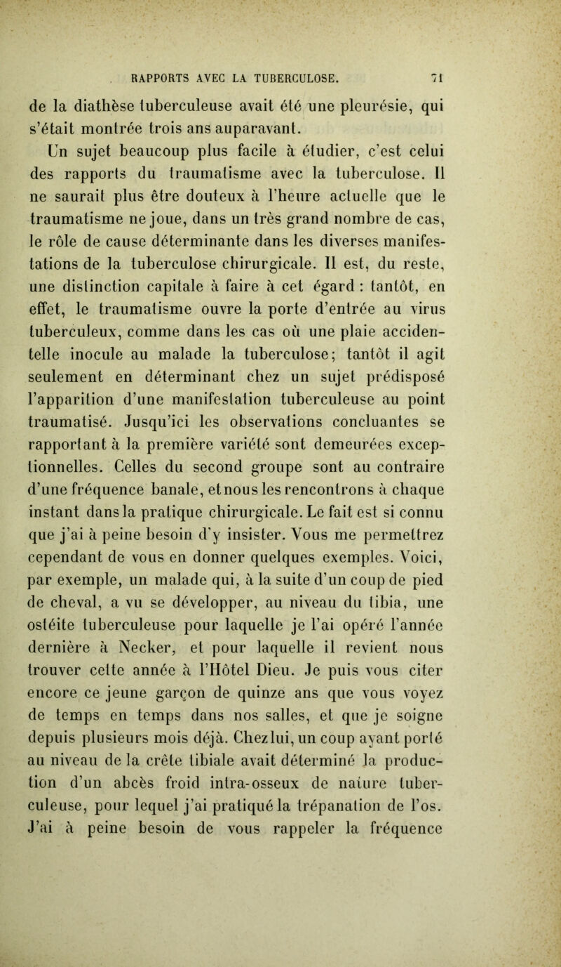 de la diathèse tuberculeuse avait été une pleurésie, qui s’était montrée trois ans auparavant. Un sujet beaucoup plus facile à étudier, c’est celui des rapports du traumatisme avec la tuberculose. Il ne saurait plus être douteux à l’heure actuelle que le traumatisme ne joue, dans un très grand nombre de cas, le rôle de cause déterminante dans les diverses manifes- tations de la tuberculose chirurgicale. Il est, du reste, une distinction capitale à faire à cet égard : tantôt, en effet, le traumatisme ouvre la porte d’entrée au virus tuberculeux, comme dans les cas où une plaie acciden- telle inocule au malade la tuberculose; tantôt il agit seulement en déterminant chez un sujet prédisposé l’apparition d’une manifestation tuberculeuse au point traumatisé. Jusqu’ici les observations concluantes se rapportant à la première variété sont demeurées excep- tionnelles. Celles du second groupe sont au contraire d’une fréquence banale, et nous les rencontrons à chaque instant dans la pratique chirurgicale. Le fait est si connu que j’ai à peine besoin d’y insister. Vous me permettrez cependant de vous en donner quelques exemples. Voici, par exemple, un malade qui, à la suite d’un coup de pied de cheval, a vu se développer, au niveau du tibia, une ostéite tuberculeuse pour laquelle je l’ai opéré l’année dernière à Necker, et pour laquelle il revient nous trouver cette année à l’Hôtel Dieu. Je puis vous citer encore ce jeune garçon de quinze ans que vous voyez de temps en temps dans nos salles, et que je soigne depuis plusieurs mois déjà. Chez lui, un coup ayant porté au niveau de la crête tibiale avait déterminé la produc- tion d’un abcès froid intra-osseux de nature tuber- culeuse, pour lequel j’ai pratiqué la trépanation de l’os. J’ai à peine besoin de vous rappeler la fréquence