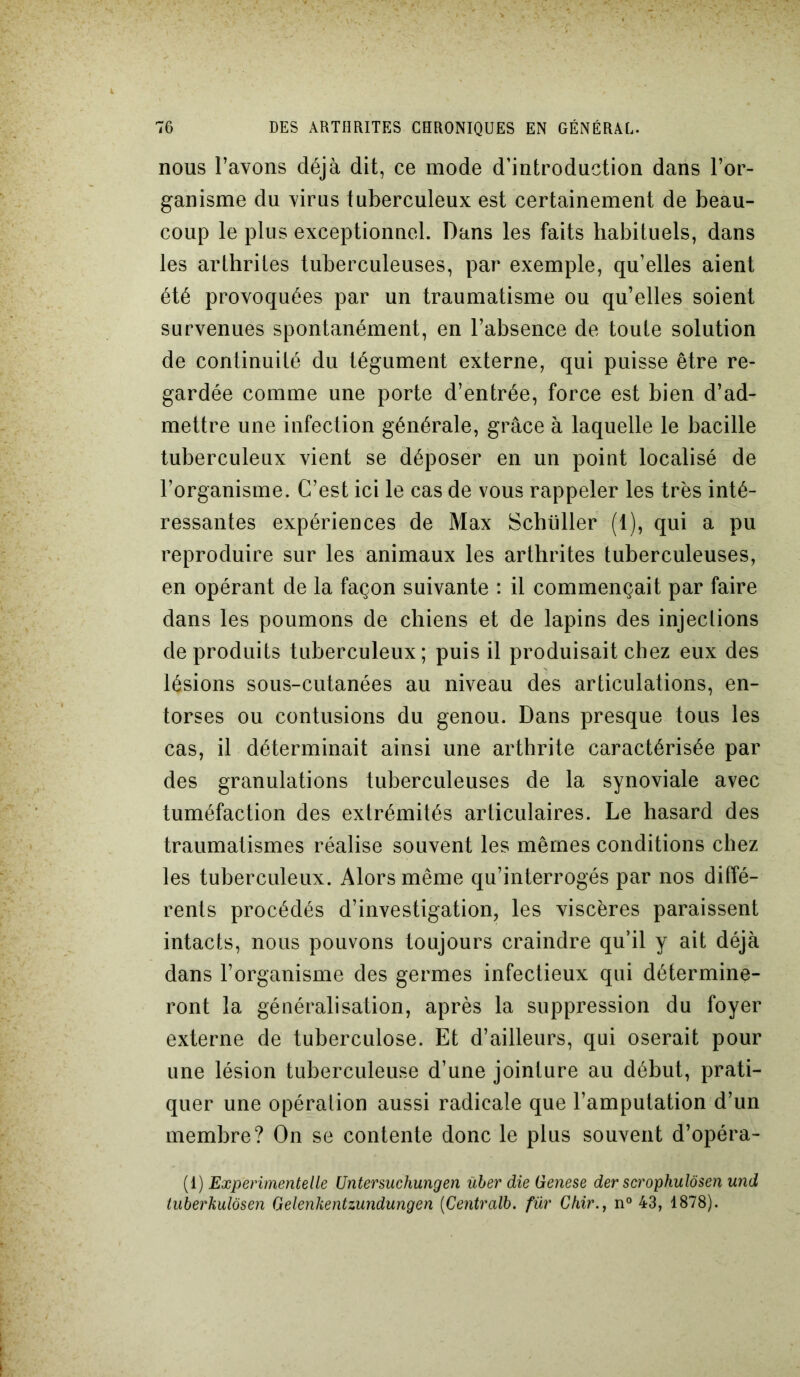 nous l’avons déjà dit, ce mode d’introduction dans l’or- ganisme du virus tuberculeux est certainement de beau- coup le plus exceptionnel. Dans les faits habituels, dans les arthrites tuberculeuses, par exemple, qu’elles aient été provoquées par un traumatisme ou qu’elles soient survenues spontanément, en l’absence de toute solution de continuité du tégument externe, qui puisse être re- gardée comme une porte d’entrée, force est bien d’ad- mettre une infection générale, grâce à laquelle le bacille tuberculeux vient se déposer en un point localisé de l’organisme. C’est ici le cas de vous rappeler les très inté- ressantes expériences de Max Schtiller (1), qui a pu reproduire sur les animaux les arthrites tuberculeuses, en opérant de la façon suivante : il commençait par faire dans les poumons de chiens et de lapins des injections de produits tuberculeux; puis il produisait chez eux des lésions sous-cutanées au niveau des articulations, en- torses ou contusions du genou. Dans presque tous les cas, il déterminait ainsi une arthrite caractérisée par des granulations tuberculeuses de la synoviale avec tuméfaction des extrémités articulaires. Le hasard des traumatismes réalise souvent les mêmes conditions chez les tuberculeux. Alors même qu’interrogés par nos diffé- rents procédés d’investigation, les viscères paraissent intacts, nous pouvons toujours craindre qu’il y ait déjà dans l’organisme des germes infectieux qui détermine- ront la généralisation, après la suppression du foyer externe de tuberculose. Et d’ailleurs, qui oserait pour une lésion tuberculeuse d’une jointure au début, prati- quer une opération aussi radicale que l’amputation d’un membre? On se contente donc le plus souvent d’opéra- (1) Experimentelle Untersuchungen über die Genese der scrophulôsen und tuberkulôsen Gelenkentzundungen (Centralb. für Chir., n° 43, 1878).