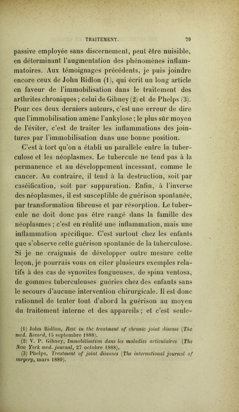 passive employée sans discernement, peut être nuisible, en déterminant l’augmentation des phénomènes inflam- matoires. Aux témoignages précédents, je puis joindre encore ceux de John Ridlon (1), qui écrit un long article en faveur de l’immobilisation dans le traitement des arthrites chroniques ; celui de Gibney (2) et de Plielps (3). Pour ces deux derniers auteurs, c’est une erreur de dire que l’immobilisation amène F ankylosé ; le plus sûr moyen de l’éviter, c’est de traiter les inflammations des join- tures par l’immobilisation dans une bonne position. C’est à tort qu’on a établi un parallèle entre la tuber- culose et les néoplasmes. Le tubercule ne tend pas à la permanence et au développement incessant, comme le cancer. Au contraire, il tend à la destruction, soit par caséification, soit par suppuration. Enfin, à l’inverse des néoplasmes, il est susceptible de guérison spontanée, par transformation fibreuse et par résorption. Le tuber- cule ne doit donc pas être rangé dans la famille des néoplasmes ; c’est en réalité une inflammation, mais une inflammation spécifique. C’est surtout chez les enfants que s’observe cette guérison spontanée de la tuberculose. Si je ne craignais de développer outre mesure cette leçon, je pourrais vous en citer plusieurs exemples rela- tifs à des cas de synovites fongueuses, de spina ventosa, de gommes tuberculeuses guéries chez des enfants sans le secours d’aucune intervention chirurgicale. Il est donc rationnel de tenter tout d’abord la guérison au moyen du traitement interne et des appareils ; et c’est seule- (1) John Ridlon, Rest in the treatment of chronic joint disease (The med. Record, 15 septembre 1888). (2) V. P. Gibney, Immobilisation dans les maladies articulaires (The New York med. journal, 27 octobre 1888). (3) Phelps, Treatment of joint diseuses (The international journal of surgery, mars 1889).