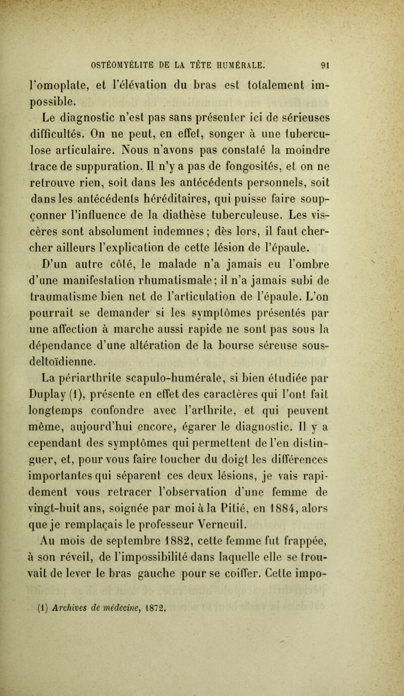 l’omoplate, et l’élévation du bras est totalement im- possible. Le diagnostic n’est pas sans présenter ici de sérieuses difficultés. On ne peut, en effet, songer à une tubercu- lose articulaire. Nous n’avons pas constaté la moindre trace de suppuration. Il n’y a pas de fongosités, et on ne retrouve rien, soit dans les antécédents personnels, soit dans les antécédents héréditaires, qui puisse faire soup- çonner l’influence de la diathèse tuberculeuse. Les vis- cères sont absolument indemnes; dès lors, il faut cher- cher ailleurs l’explication de cette lésion de l’épaule. D’un autre côté, le malade n’a jamais eu l’ombre d’une manifestation rhumatismale; il n’a jamais subi de traumatisme bien net de l’articulation de l’épaule. L’on pourrait se demander si les symptômes présentés par une affection à marche aussi rapide ne sont pas sous la dépendance d’une altération de la bourse séreuse sous- deltoïdienne. La périarthrite scapulo-humérale, si bien étudiée par Duplay(l), présente en effet des caractères qui l’ont fait longtemps confondre avec l’arthrite, et qui peuvent même, aujourd’hui encore, égarer le diagnostic. 11 y a cependant des symptômes qui permettent de l’en distin- guer, et, pour vous faire toucher du doigt les différences importantes qui séparent ces deux lésions, je vais rapi- dement vous retracer l’observation d’une femme de vingt-huit ans, soignée par moi à la Pitié, en 1884, alors que je remplaçais le professeur Yerneuil. Au mois de septembre 1882, cette femme fut frappée, à son réveil, de l’impossibilité dans laquelle elle se trou- vait de lever le bras gauche pour se coiffer. Cette impo- (1) Archives de médecine, 1872.