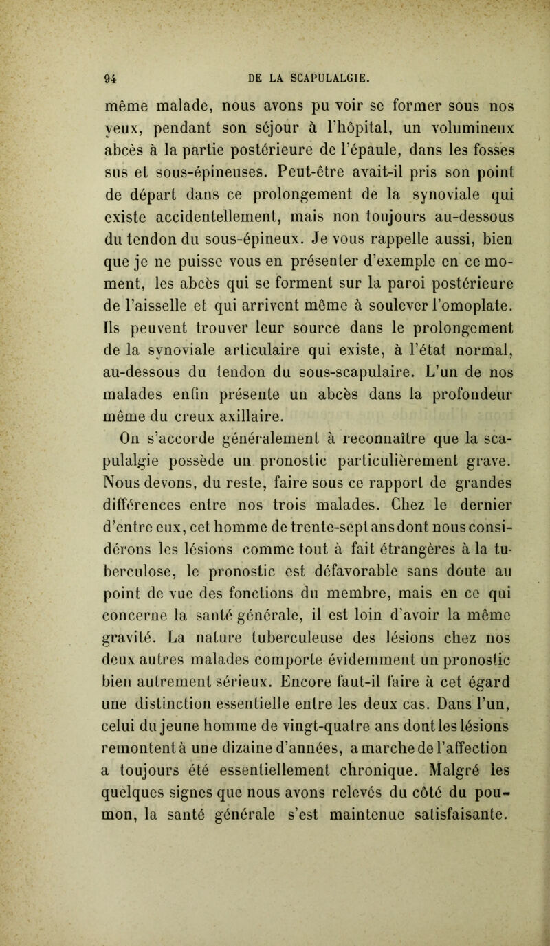 même malade, nous avons pu voir se former sous nos yeux, pendant son séjour à l’hôpital, un volumineux abcès à la partie postérieure de l’épaule, dans les fosses sus et sous-épineuses. Peut-être avait-il pris son point de départ dans ce prolongement de la synoviale qui existe accidentellement, mais non toujours au-dessous du tendon du sous-épineux. Je vous rappelle aussi, bien que je ne puisse vous en présenter d’exemple en ce mo- ment, les abcès qui se forment sur la paroi postérieure de l’aisselle et qui arrivent même à soulever l’omoplate. Ils peuvent trouver leur source dans le prolongement de la synoviale articulaire qui existe, à l’état normal, au-dessous du tendon du sous-scapulaire. L’un de nos malades enfin présente un abcès dans la profondeur même du creux axillaire. On s’accorde généralement à reconnaître que la sca- pulalgie possède un pronostic particulièrement grave. Nous devons, du reste, faire sous ce rapport de grandes différences entre nos trois malades. Chez le dernier d’entre eux, cet homme de trente-sept ans dont nous consi- dérons les lésions comme tout à fait étrangères à la tu- berculose, le pronostic est défavorable sans doute au point de vue des fonctions du membre, mais en ce qui concerne la santé générale, il est loin d’avoir la même gravité. La nature tuberculeuse des lésions chez nos deux autres malades comporte évidemment un pronostic bien autrement sérieux. Encore faut-il faire à cet égard une distinction essentielle entre les deux cas. Dans l’un, celui du jeune homme de vingt-quatre ans dont les lésions remontent à une dizaine d’années, a marche de l’affection a toujours été essentiellement chronique. Malgré les quelques signes que nous avons relevés du côté du pou- mon, la santé générale s’est maintenue satisfaisante.