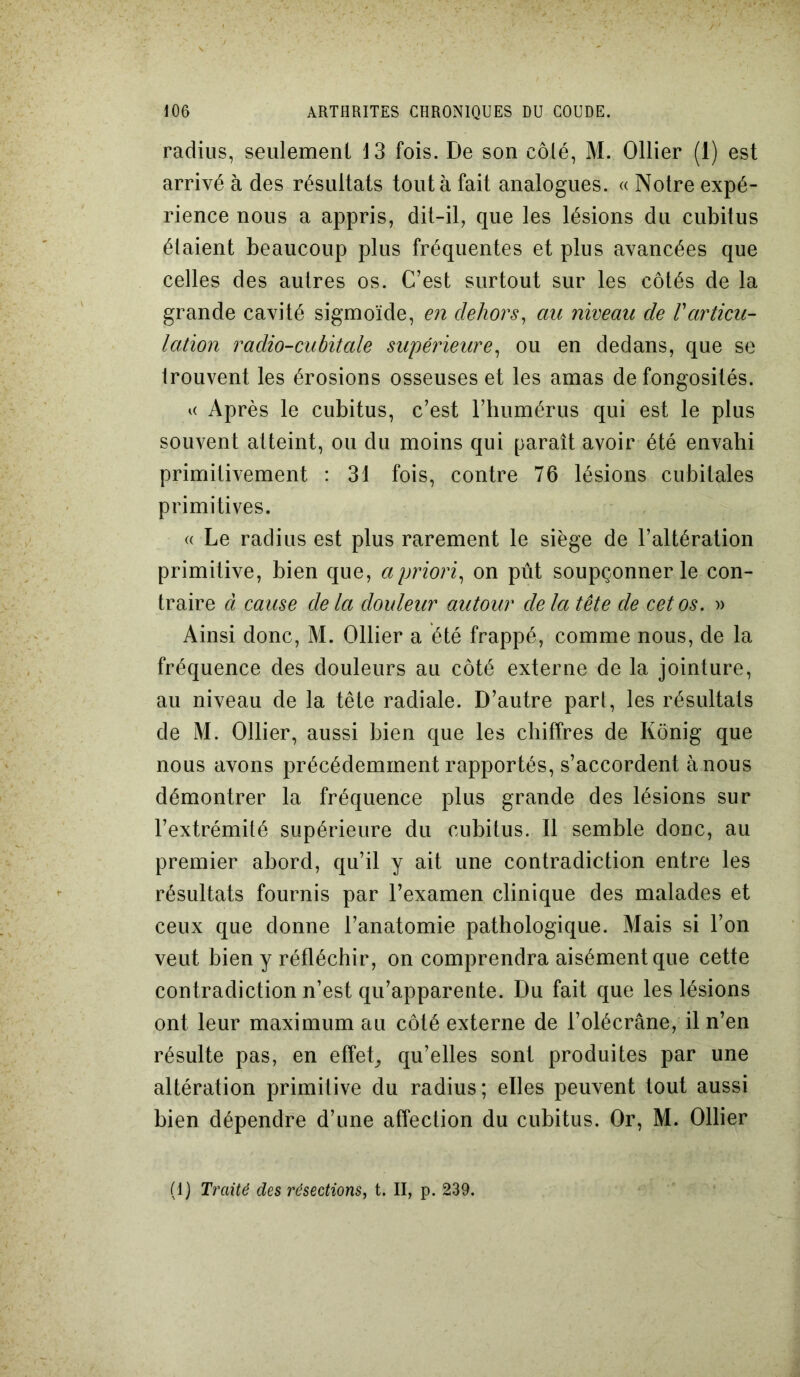 radius, seulement 13 fois. De son côlé, M. Ollier (1) est arrivé à des résultats tout à fait analogues. « Notre expé- rience nous a appris, dit-il, que les lésions du cubitus étaient beaucoup plus fréquentes et plus avancées que celles des autres os. C’est surtout sur les côtés de la grande cavité sigmoïde, en dehors, au niveau de Varticu- lation radio-cubitale supérieure, ou en dedans, que se trouvent les érosions osseuses et les amas de fongosités. « Après le cubitus, c’est l’humérus qui est le plus souvent atteint, ou du moins qui paraît avoir été envahi primitivement : 31 fois, contre 76 lésions cubitales primitives. « Le radius est plus rarement le siège de l’altération primitive, bien que, a priori, on pût soupçonner le con- traire à cause de la douleur autour delà tête de cet os. » Ainsi donc, M. Ollier a été frappé, comme nous, de la fréquence des douleurs au côté externe de la jointure, au niveau de la tête radiale. D’autre part, les résultats de M. Ollier, aussi bien que les chiffres de Kônig que nous avons précédemment rapportés, s’accordent à nous démontrer la fréquence plus grande des lésions sur l’extrémité supérieure du cubitus. Il semble donc, au premier abord, qu’il y ait une contradiction entre les résultats fournis par l’examen clinique des malades et ceux que donne l’anatomie pathologique. Mais si l’on veut bien y réfléchir, on comprendra aisément que cette contradiction n’est qu’apparente. Du fait que les lésions ont leur maximum au côté externe de l’olécrane, il n’en résulte pas, en effet, qu’elles sont produites par une altération primitive du radius; elles peuvent tout aussi bien dépendre d’une affection du cubitus. Or, M. Ollier (1) Traité des résections, t. II, p. 239.
