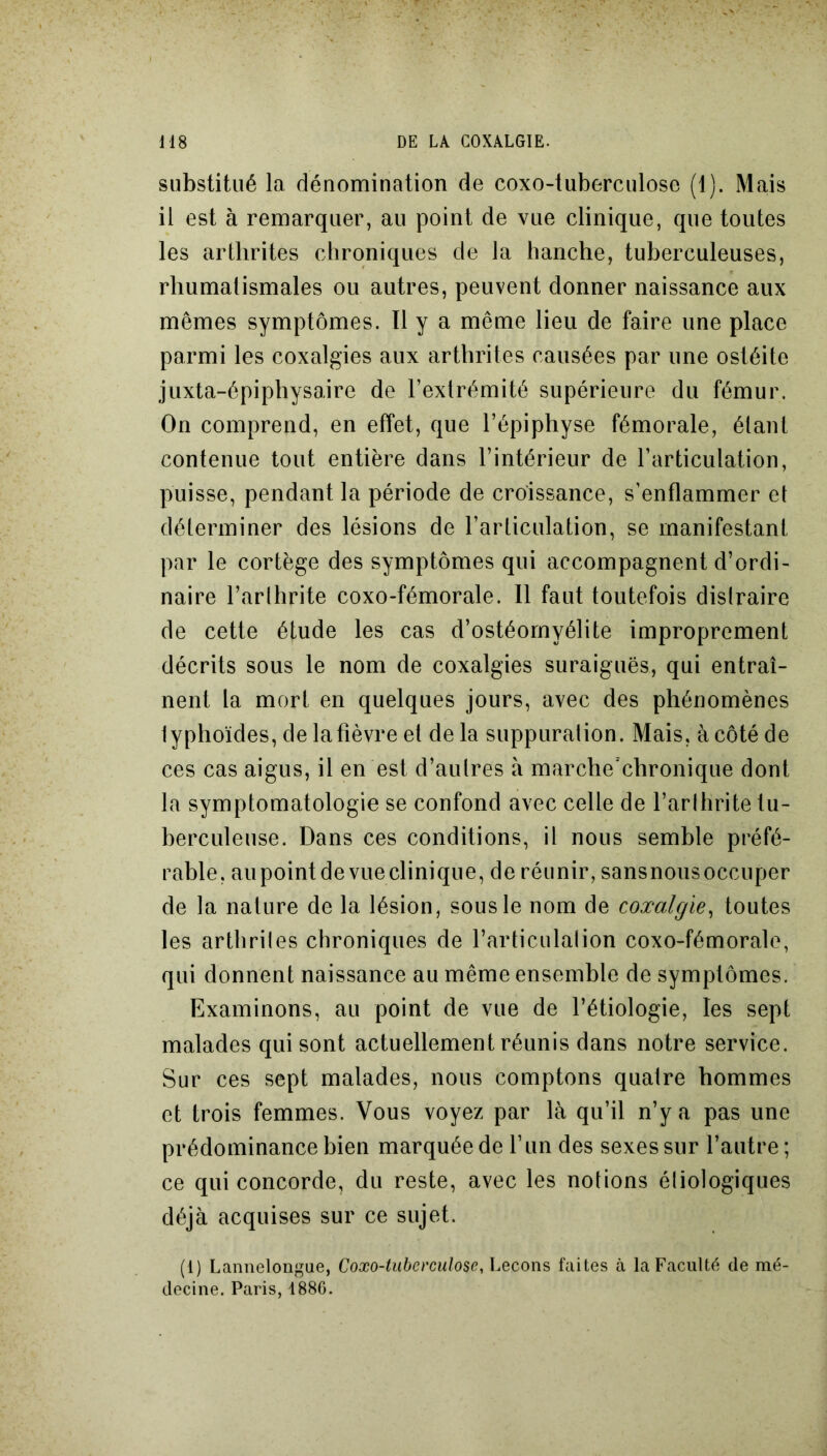 substitué la dénomination de coxo-tuberculose (1). Mais il est à remarquer, au point de vue clinique, que toutes les arthrites chroniques de la hanche, tuberculeuses, rhumatismales ou autres, peuvent donner naissance aux mêmes symptômes. Il y a même lieu de faire une place parmi les coxalgies aux arthrites causées par une ostéite juxta-épiphysaire de l’extrémité supérieure du fémur. On comprend, en effet, que l’épiphyse fémorale, étant contenue tout entière dans l’intérieur de l’articulation, puisse, pendant la période de croissance, s’enflammer et déterminer des lésions de l’articulation, se manifestant par le cortège des symptômes qui accompagnent d’ordi- naire l’arthrite coxo-fémorale. Il faut toutefois distraire de cette étude les cas d’ostéomyélite improprement décrits sous le nom de coxalgies suraiguës, qui entraî- nent la mort en quelques jours, avec des phénomènes typhoïdes, de la fièvre et de la suppuration. Mais, à côté de ces cas aigus, il en est d’autres à marche’chronique dont la symptomatologie se confond avec celle de l’arthrite tu- berculeuse. Dans ces conditions, it nous semble préfé- rable, aupointdevueclinique, de réunir, sansnousoccuper de la nature de la lésion, sous le nom de coxalgie, toutes les arthrites chroniques de l’articulation coxo-fémorale, qui donnent naissance au même ensemble de symptômes. Examinons, au point de vue de l’étiologie, les sept malades qui sont actuellement réunis dans notre service. Sur ces sept malades, nous comptons quatre hommes et trois femmes. Vous voyez par là qu’il n’y a pas une prédominance bien marquée de l’un des sexes sur l’autre; ce qui concorde, du reste, avec les notions étiologiques déjà acquises sur ce sujet. (1) Lannelongue, Coxo-tuberculose, Leçons faites à la Faculté de mé- decine. Paris, 1886.