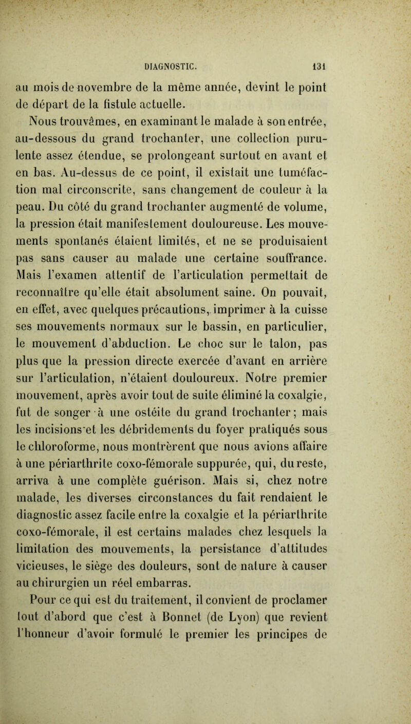 au mois de novembre de la même année, devint le point de départ de la fistule actuelle. Nous trouvâmes, en examinant le malade à son entrée, au-dessous du grand trochanter, une collection puru- lente assez étendue, se prolongeant surtout en avant et en bas. Au-dessus de ce point, il existait une tuméfac- tion mal circonscrite, sans changement de couleur à la peau. Du côté du grand trochanter augmenté de volume, la pression était manifestement douloureuse. Les mouve- ments spontanés étaient limités, et ne se produisaient pas sans causer au malade une certaine souffrance. Mais l’examen attentif de l’articulation permettait de reconnaître qu’elle était absolument saine. On pouvait, en effet, avec quelques précautions, imprimer à la cuisse ses mouvements normaux sur le bassin, en particulier, le mouvement d’abduction. Le choc sur le talon, pas plus que la pression directe exercée d’avant en arrière sur l’articulation, n’étaient douloureux. Notre premier mouvement, après avoir tout de suite éliminé la coxalgie, fut de songer à une ostéite du grand trochanter; mais les incisions et les débridements du foyer pratiqués sous le chloroforme, nous montrèrent que nous avions affaire aune périarthrite coxo-fémorale suppurée, qui, dureste, arriva à une complète guérison. Mais si, chez notre malade, les diverses circonstances du fait rendaient le diagnostic assez facile enlre la coxalgie et la périarthrite coxo-fémorale, il est certains malades chez lesquels la limitation des mouvements, la persistance d’attitudes vicieuses, le siège des douleurs, sont de nature à causer au chirurgien un réel embarras. Pour ce qui est du traitement, il convient de proclamer lout d’abord que c’est à Bonnet (de Lyon) que revient l’honneur d’avoir formulé le premier les principes de