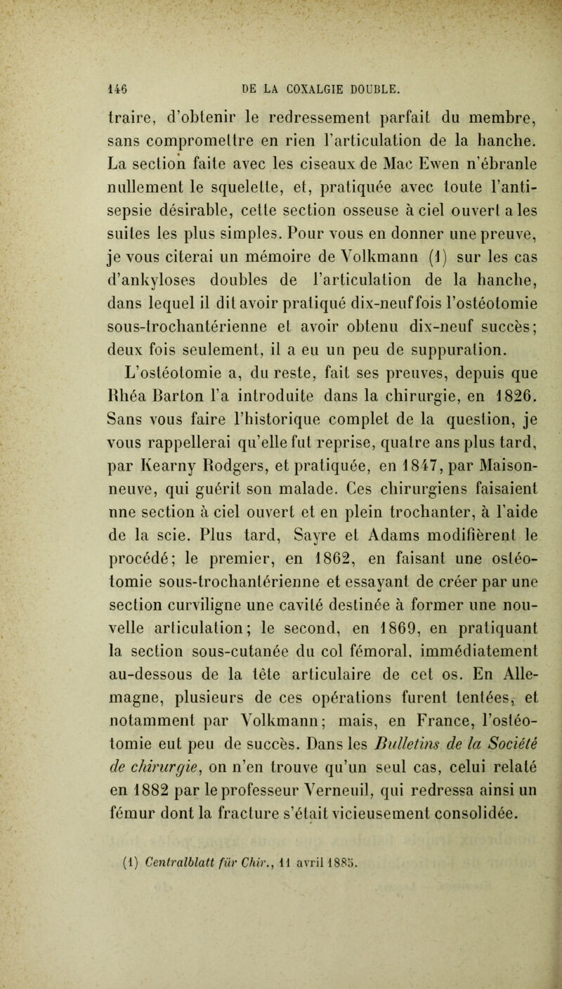 traire, d’obtenir le redressement parfait du membre, sans compromettre en rien l’articulation de la hanche. La section faite avec les ciseaux de Mac Ewen n’ébranle nullement le squelette, et, pratiquée avec toute l’anti- sepsie désirable, cette section osseuse à ciel ouvert a les suites les plus simples. Pour vous en donner une preuve, je vous citerai un mémoire de Volkmann (1) sur les cas d’ankyloses doubles de l’articulation de la hanche, dans lequel il dit avoir pratiqué dix-neuf fois l’ostéotomie sous-trochantérienne et avoir obtenu dix-neuf succès; deux fois seulement, il a eu un peu de suppuration. L’ostéotomie a, du reste, fait ses preuves, depuis que Rhéa Barton l’a introduite dans la chirurgie, en 1826. Sans vous faire l’historique complet de la question, je vous rappellerai qu’elle fut reprise, quatre ans plus tard, par Kearny Rodgers, et pratiquée, en 1847, par Maison- neuve, qui guérit son malade. Ces chirurgiens faisaient nne section à ciel ouvert et en plein trochanter, à l’aide de la scie. Plus tard, Sayre et Adams modifièrent le procédé; le premier, en 1862, en faisant une ostéo- tomie sous-trochantérienne et essayant de créer par une section curviligne une cavité destinée à former une nou- velle articulation; le second, en 1869, en pratiquant la section sous-cutanée du col fémoral, immédiatement au-dessous de la tête articulaire de cet os. En Alle- magne, plusieurs de ces opérations furent tentées, et notamment par Volkmann; mais, en France, l’ostéo- tomie eut peu de succès. Dans les Bulletins de la Société de chirurgie, on n’en trouve qu’un seul cas, celui relaté en 1882 par le professeur Verneuil, qui redressa ainsi un fémur dont la fracture s’était vicieusement consolidée. (1) Centralblatt fur Chir., 11 avril 1885.