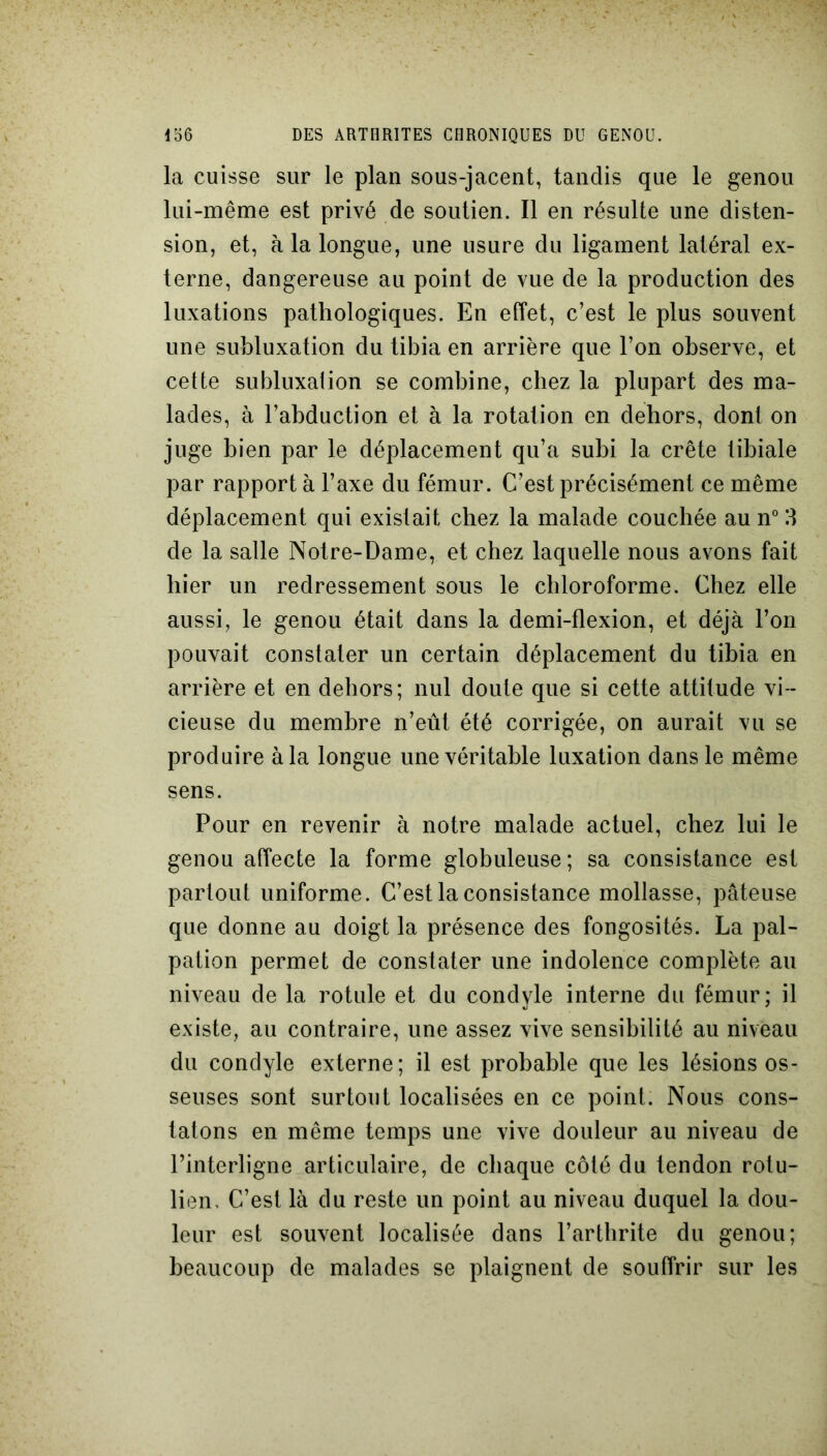 la cuisse sur le plan sous-jacent, tandis que le genou lui-même est privé de soutien. Il en résulte une disten- sion, et, à la longue, une usure du ligament latéral ex- terne, dangereuse au point de vue de la production des luxations pathologiques. En effet, c’est le plus souvent une subluxation du tibia en arrière que l’on observe, et cette subluxalion se combine, chez la plupart des ma- lades, à l’abduction et à la rotation en dehors, dont on juge bien par le déplacement qu’a subi la crête tibiale par rapport à l’axe du fémur. C’est précisément ce même déplacement qui existait chez la malade couchée au n° 3 de la salle Notre-Dame, et chez laquelle nous avons fait hier un redressement sous le chloroforme. Chez elle aussi, le genou était dans la demi-flexion, et déjà l’on pouvait constater un certain déplacement du tibia en arrière et en dehors; nul doute que si cette attitude vi- cieuse du membre n’eût été corrigée, on aurait vu se produire à la longue une véritable luxation dans le même sens. Pour en revenir à notre malade actuel, chez lui le genou affecte la forme globuleuse ; sa consistance est partout uniforme. C’est la consistance mollasse, pâteuse que donne au doigt la présence des fongosités. La pal- pation permet de constater une indolence complète au niveau de la rotule et du condyle interne du fémur; il existe, au contraire, une assez vive sensibilité au niveau du condyle externe; il est probable que les lésions os- seuses sont surtout localisées en ce point. Nous cons- tatons en même temps une vive douleur au niveau de l’interligne articulaire, de chaque côté du tendon rotu- lien. C’est là du reste un point au niveau duquel la dou- leur est souvent localisée dans l’arthrite du genou; beaucoup de malades se plaignent de souffrir sur les