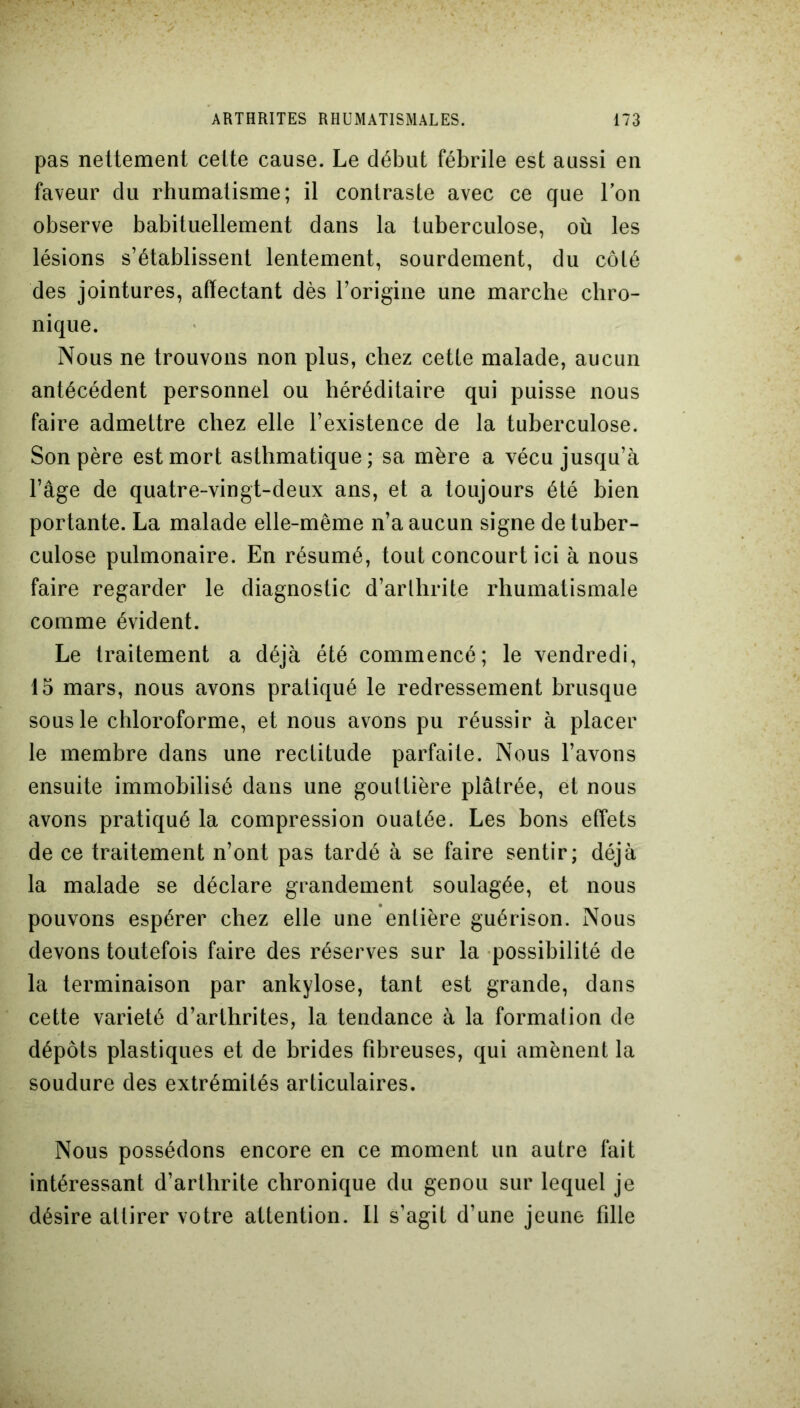 pas nettement cette cause. Le début fébrile est aussi en faveur du rhumatisme; il contraste avec ce que Ion observe habituellement dans la tuberculose, où les lésions s’établissent lentement, sourdement, du côté des jointures, affectant dès l’origine une marche chro- nique. Nous ne trouvons non plus, chez cette malade, aucun antécédent personnel ou héréditaire qui puisse nous faire admettre chez elle l’existence de la tuberculose. Son père est mort asthmatique; sa mère a vécu jusqu’à l’âge de quatre-vingt-deux ans, et a toujours été bien portante. La malade elle-même n’a aucun signe de tuber- culose pulmonaire. En résumé, tout concourt ici à nous faire regarder le diagnostic d’arlhrite rhumatismale comme évident. Le traitement a déjà été commencé; le vendredi, 15 mars, nous avons pratiqué le redressement brusque sous le chloroforme, et nous avons pu réussir à placer le membre dans une rectitude parfaite. Nous l’avons ensuite immobilisé dans une gouttière plâtrée, et nous avons pratiqué la compression ouatée. Les bons effets de ce traitement n’ont pas tardé à se faire sentir; déjà la malade se déclare grandement soulagée, et nous pouvons espérer chez elle une entière guérison. Nous devons toutefois faire des réserves sur la possibilité de la terminaison par ankylosé, tant est grande, dans cette variété d’arthrites, la tendance à la formation de dépôts plastiques et de brides fibreuses, qui amènent la soudure des extrémités articulaires. Nous possédons encore en ce moment un autre fait intéressant d’arlhrite chronique du genou sur lequel je désire attirer votre attention. Il s’agit d’une jeune fille