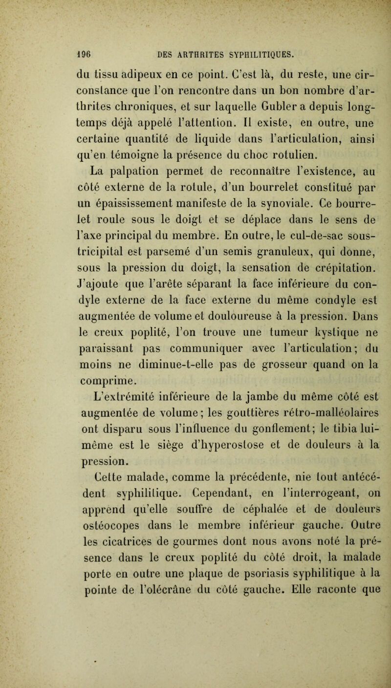 du tissu adipeux en ce point. C’est là, du reste, une cir- constance que l’on rencontre dans un bon nombre d’ar- thrites chroniques, et sur laquelle Gubler a depuis long- temps déjà appelé l’attention. Il existe, en outre, une certaine quantité de liquide dans l’articulation, ainsi qu’en témoigne la présence du choc rotulien. La palpation permet de reconnaître l’existence, au côté externe de la rotule, d’un bourrelet constitué par un épaississement manifeste de la synoviale. Ce bourre- let roule sous le doigt et se déplace dans le sens de l’axe principal du membre. En outre, le cul-de-sac sous- tricipital est parsemé d’un semis granuleux, qui donne, sous la pression du doigt, la sensation de crépitation. J’ajoute que l’arête séparant la face inférieure du con- dyle externe de la face externe du même condyle est augmentée de volume et douloureuse à la pression. Dans le creux poplité, l’on trouve une tumeur kystique ne paraissant pas communiquer avec l’articulation; du moins ne diminue-t-elle pas de grosseur quand on la comprime. L’extrémité inférieure de la jambe du même côté est augmentée de volume ; les gouttières rétro-malléolaires ont disparu sous l’influence du gonflement; le tibia lui- même est le siège d’hyperostose et de douleurs à la pression. Cette malade, comme la précédente, nie tout antécé- dent syphilitique. Cependant, en l’interrogeant, on apprend qu’elle souffre de céphalée et de douleurs ostéocopes dans le membre inférieur gauche. Outre les cicatrices de gourmes dont nous avons noté la pré- sence dans le creux poplité du côté droit, la malade porte en outre une plaque de psoriasis syphilitique à la pointe de l’olécrane du côté gauche. Elle raconte que