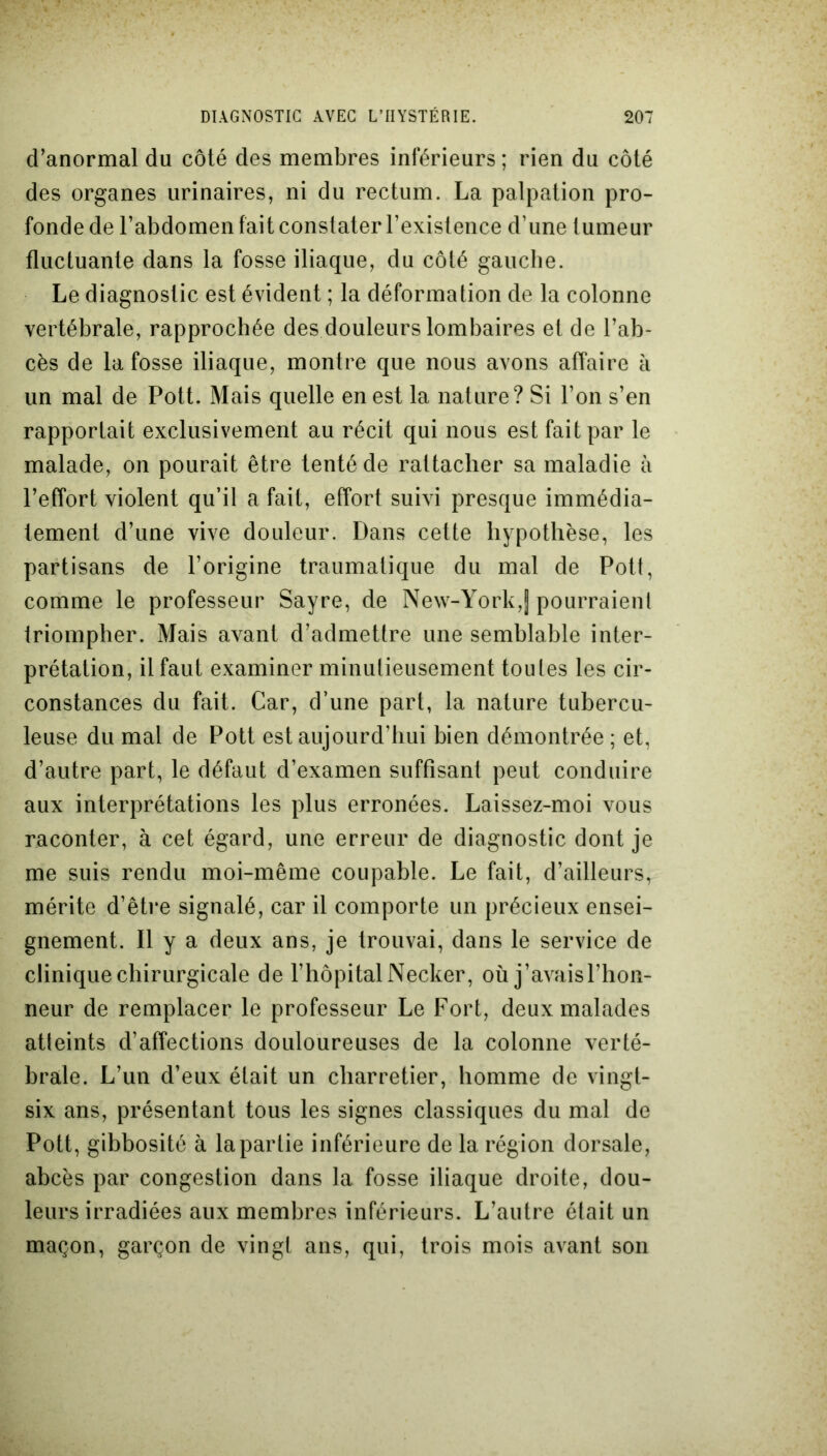 d’anormal du côté des membres inférieurs; rien du côté des organes urinaires, ni du rectum. La palpation pro- fonde de l’abdomen fait constater l’existence d’une tumeur fluctuante dans la fosse iliaque, du côté gauche. Le diagnostic est évident ; la déformation de la colonne vertébrale, rapprochée des douleurs lombaires et de l’ab- cès de la fosse iliaque, montre que nous avons affaire à un mal de Pott. Mais quelle en est la nature? Si l’on s’en rapportait exclusivement au récit qui nous est fait par le malade, on pourait être tenté de rattacher sa maladie à l’effort violent qu’il a fait, effort suivi presque immédia- tement d’une vive douleur. Dans cette hypothèse, les partisans de l’origine traumatique du mal de Pott, comme le professeur Sayre, de New-York,| pourraient triompher. Mais avant d’admettre une semblable inter- prétation, il faut examiner minutieusement toutes les cir- constances du fait. Car, d’une part, la nature tubercu- leuse du mal de Pott est aujourd’hui bien démontrée ; et, d’autre part, le défaut d’examen suffisant peut conduire aux interprétations les plus erronées. Laissez-moi vous raconter, à cet égard, une erreur de diagnostic dont je me suis rendu moi-même coupable. Le fait, d’ailleurs, mérite d’être signalé, car il comporte un précieux ensei- gnement. Il y a deux ans, je trouvai, dans le service de clinique chirurgicale de l’hôpital Necker, où j’avais l’hon- neur de remplacer le professeur Le Fort, deux malades atteints d’affections douloureuses de la colonne verté- brale. L’un d’eux était un charretier, homme de vingt- six ans, présentant tous les signes classiques du mal de Pott, gibbosité à la partie inférieure de la région dorsale, abcès par congestion dans la fosse iliaque droite, dou- leurs irradiées aux membres inférieurs. L’autre était un maçon, garçon de vingt ans, qui, trois mois avant son