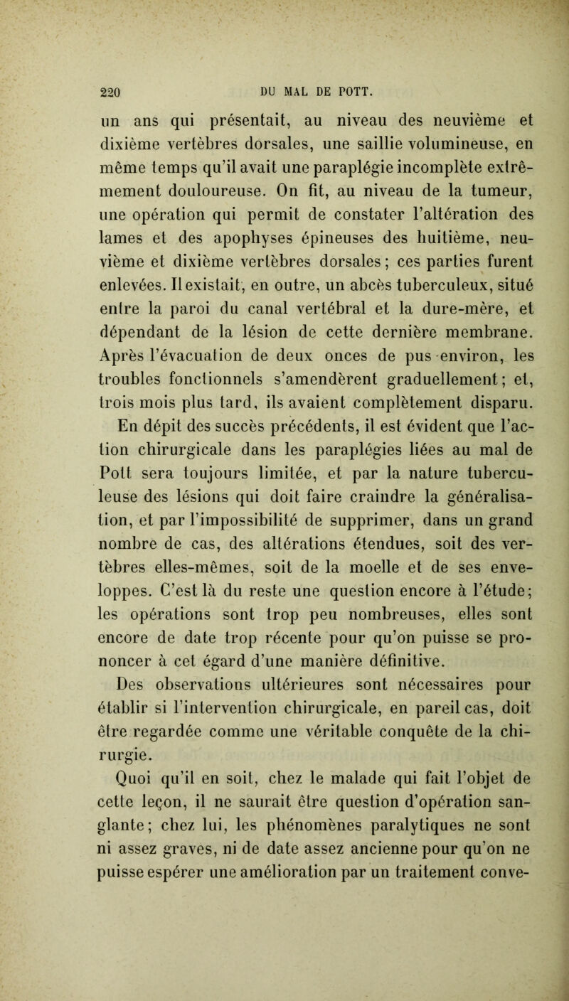 un ans qui présentait, au niveau des neuvième et dixième vertèbres dorsales, une saillie volumineuse, en même temps qu’il avait une paraplégie incomplète extrê- mement douloureuse. On fit, au niveau de la tumeur, une opération qui permit de constater l’altération des lames et des apophyses épineuses des huitième, neu- vième et dixième vertèbres dorsales ; ces parties furent enlevées. Il existait, en outre, un abcès tuberculeux, situé entre la paroi du canal vertébral et la dure-mère, et dépendant de la lésion de cette dernière membrane. Après l’évacuation de deux onces de pus environ, les troubles fonctionnels s’amendèrent graduellement; et, trois mois plus tard, ils avaient complètement disparu. En dépit des succès précédents, il est évident que l’ac- tion chirurgicale dans les paraplégies liées au mal de Pott sera toujours limitée, et par la nature tubercu- leuse des lésions qui doit faire craindre la généralisa- tion, et par l’impossibilité de supprimer, dans un grand nombre de cas, des altérations étendues, soit des ver- tèbres elles-mêmes, soit de la moelle et de ses enve- loppes. C’est là du reste une question encore à l’étude; les opérations sont trop peu nombreuses, elles sont encore de date trop récente pour qu’on puisse se pro- noncer à cet égard d’une manière définitive. Des observations ultérieures sont nécessaires pour établir si l’intervention chirurgicale, en pareil cas, doit être regardée comme une véritable conquête de la chi- rurgie. Quoi qu’il en soit, chez le malade qui fait l’objet de cette leçon, il ne saurait être question d’opération san- glante; chez lui, les phénomènes paralytiques ne sont ni assez graves, ni de date assez ancienne pour qu’on ne puisse espérer une amélioration par un traitement conve-