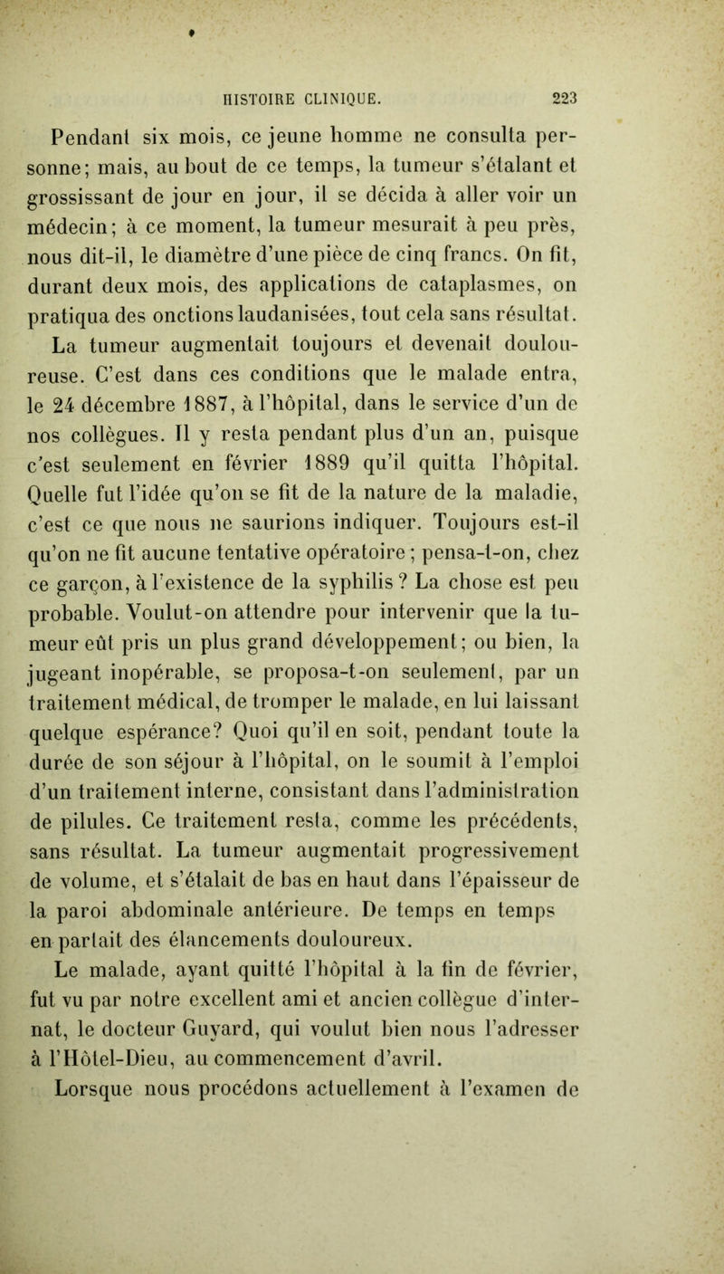 Pendant six mois, ce jeune homme ne consulta per- sonne; mais, au bout de ce temps, la tumeur s’étalant et grossissant de jour en jour, il se décida à aller voir un médecin; à ce moment, la tumeur mesurait à peu près, nous dit-il, le diamètre d’une pièce de cinq francs. On fit, durant deux mois, des applications de cataplasmes, on pratiqua des onctions laudanisées, tout cela sans résultat. La tumeur augmentait toujours et devenait doulou- reuse. C’est dans ces conditions que le malade entra, le 24 décembre 1887, à l’hôpital, dans le service d’un de nos collègues. Il y resta pendant plus d’un an, puisque c’est seulement en février 1889 qu’il quitta l’hôpital. Quelle fut l’idée qu’on se fit de la nature de la maladie, c’est ce que nous ne saurions indiquer. Toujours est-il qu’on ne fit aucune tentative opératoire ; pensa-t-on, chez ce garçon, à l’existence de la syphilis? La chose est peu probable. Voulut-on attendre pour intervenir que la tu- meur eût pris un plus grand développement; ou bien, la jugeant inopérable, se proposa-t-on seulement, par un traitement médical, de tromper le malade, en lui laissant quelque espérance? Quoi qu’il en soit, pendant toute la durée de son séjour à l’hôpital, on le soumit à l’emploi d’un traitement interne, consistant dans l’administration de pilules. Ce traitement resta, comme les précédents, sans résultat. La tumeur augmentait progressivement de volume, et s’étalait de bas en haut dans l’épaisseur de la paroi abdominale antérieure. De temps en temps en parlait des élancements douloureux. Le malade, ayant quitté l’hôpital à la fin de février, fut vu par notre excellent ami et ancien collègue d’inter- nat, le docteur Guyard, qui voulut bien nous l’adresser à l’Hôtel-Dieu, au commencement d’avril. Lorsque nous procédons actuellement à l’examen de