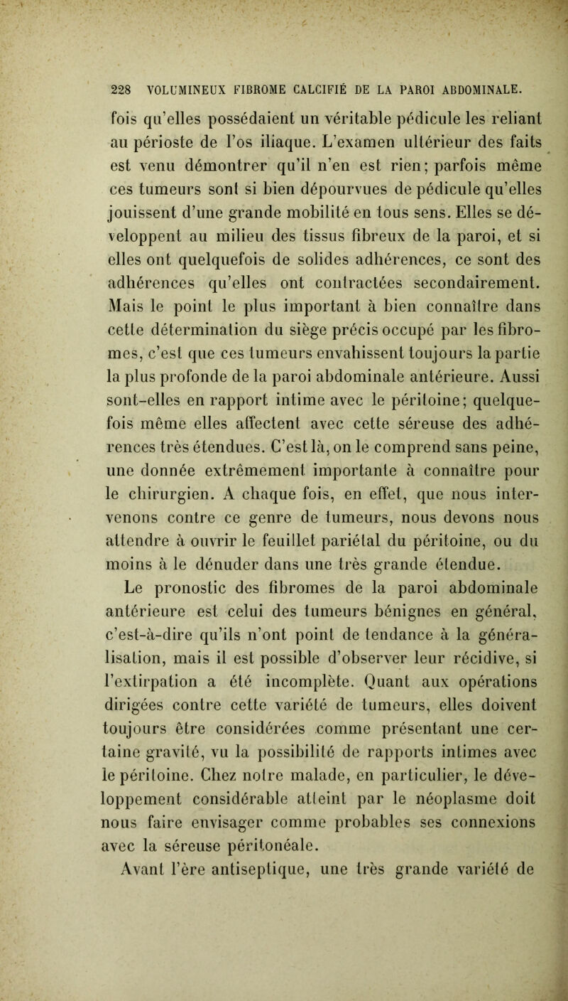 fois qu’elles possédaient un véritable pédicule les reliant au périoste de l’os iliaque. L’examen ultérieur des faits est venu démontrer qu’il n’en est rien; parfois même ces tumeurs sont si bien dépourvues de pédicule qu’elles jouissent d’une grande mobilité en tous sens. Elles se dé- veloppent au milieu des tissus fibreux de la paroi, et si elles ont quelquefois de solides adhérences, ce sont des adhérences qu’elles ont contractées secondairement. Mais le point le plus important à bien connaître dans cette détermination du siège précis occupé par les fibro- mes, c’est que ces tumeurs envahissent toujours la partie la plus profonde de la paroi abdominale antérieure. Aussi sont-elles en rapport intime avec le péritoine; quelque- fois même elles affectent avec cette séreuse des adhé- rences très étendues. C’est là, on le comprend sans peine, une donnée extrêmement importante à connaître pour le chirurgien. A chaque fois, en effet, que nous inter- venons contre ce genre de tumeurs, nous devons nous attendre à ouvrir le feuillet pariétal du péritoine, ou du moins à le dénuder dans une très grande étendue. Le pronostic des fibromes de la paroi abdominale antérieure est celui des tumeurs bénignes en général, c’est-à-dire qu’ils n’ont point de tendance à la généra- lisation, mais il est possible d’observer leur récidive, si l’extirpation a été incomplète. Quant aux opérations dirigées contre cette variété de tumeurs, elles doivent toujours être considérées comme présentant une cer- taine gravité, vu la possibilité de rapports intimes avec le péritoine. Chez notre malade, en particulier, le déve- loppement considérable atteint par le néoplasme doit nous faire envisager comme probables ses connexions avec la séreuse péritonéale. Avant l’ère antiseptique, une très grande variété de