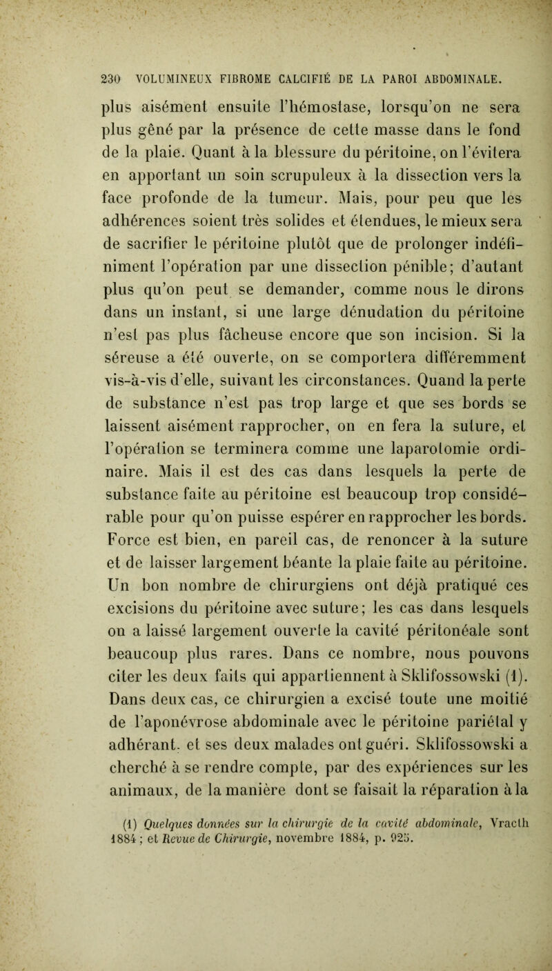 plus aisément ensuite l’hémostase, lorsqu’on ne sera plus gêné par la présence de cette masse dans le fond de la plaie. Quant à la blessure du péritoine, on l’évitera en apportant un soin scrupuleux à la dissection vers la face profonde de la tumeur. Mais, pour peu que les adhérences soient très solides et étendues, le mieux sera de sacrifier le péritoine plutôt que de prolonger indéfi- niment l’opération par une dissection pénible; d’autant plus qu’on peut se demander, comme nous le dirons dans un instant, si une large dénudation du péritoine n’est pas plus fâcheuse encore que son incision. Si la séreuse a été ouverte, on se comportera différemment vis-à-vis d'elle, suivant les circonstances. Quand la perte de substance n’est pas trop large et que ses bords se laissent aisément rapprocher, on en fera la suture, et l’opération se terminera comme une laparotomie ordi- naire. Mais il est des cas dans lesquels la perte de substance faite au péritoine est beaucoup trop considé- rable pour qu’on puisse espérer en rapprocher les bords. Force est bien, en pareil cas, de renoncer à la suture et de laisser largement béante la plaie faite au péritoine. Un bon nombre de chirurgiens ont déjà pratiqué ces excisions du péritoine avec suture; les cas dans lesquels on a laissé largement ouverte la cavité péritonéale sont beaucoup plus rares. Dans ce nombre, nous pouvons citer les deux faits qui appartiennent à Sklifossowski (1). Dans deux cas, ce chirurgien a excisé toute une moitié de l’aponévrose abdominale avec le péritoine pariétal y adhérant, et ses deux malades ont guéri. Sklifossowski a cherché à se rendre compte, par des expériences sur les animaux, de la manière dont se faisait la réparation à la (1) Quelques données sur la chirurgie de la cavité abdominale, Vraclh 1884 ; et Revue de Chirurgie, novembre 1884, p. 925.