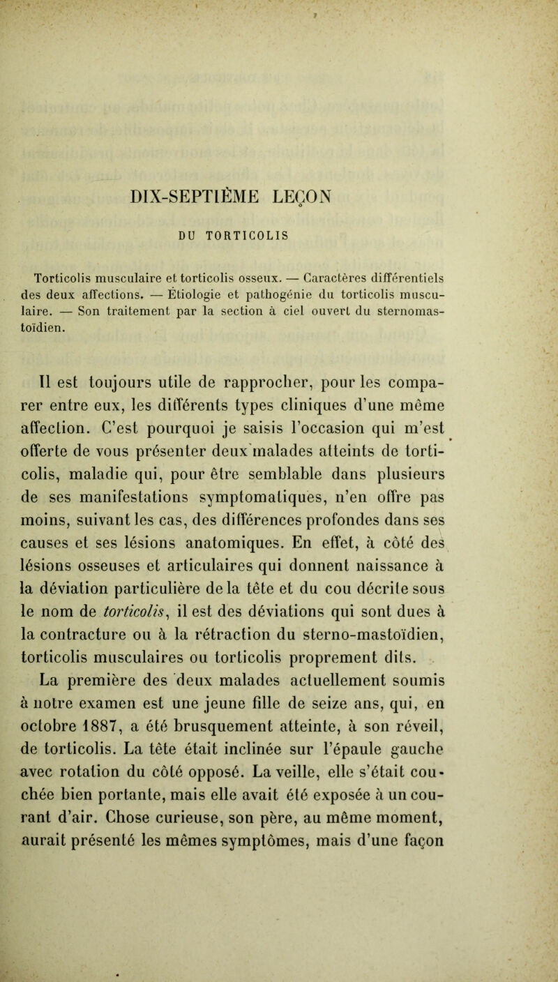 DIX-SEPTIÈME LEÇON O DU TORTICOLIS Torticolis musculaire et torticolis osseux. — Caractères différentiels des deux affections. — Étiologie et pathogénie du torticolis muscu- laire. — Son traitement par la section à ciel ouvert du sternomas- toïdien. Il est toujours utile de rapprocher, pour les compa- rer entre eux, les différents types cliniques d’une même affection. C’est pourquoi je saisis l’occasion qui m’est offerte de vous présenter deux malades atteints de torti- colis, maladie qui, pour être semblable dans plusieurs de ses manifestations symptomatiques, n’en offre pas moins, suivant les cas, des différences profondes dans ses causes et ses lésions anatomiques. En effet, à côté des lésions osseuses et articulaires qui donnent naissance à la déviation particulière delà tête et du cou décrite sous le nom de torticolis, il est des déviations qui sont dues à la contracture ou à la rétraction du sterno-mastoïdien, torticolis musculaires ou torticolis proprement dits. La première des deux malades actuellement soumis à notre examen est une jeune fille de seize ans, qui, en octobre 1887, a été brusquement atteinte, à son réveil, de torticolis. La tête était inclinée sur l’épaule gauche avec rotation du côté opposé. La veille, elle s’était cou- chée bien portante, mais elle avait été exposée à un cou- rant d’air. Chose curieuse, son père, au même moment, aurait présenté les mêmes symptômes, mais d’une façon