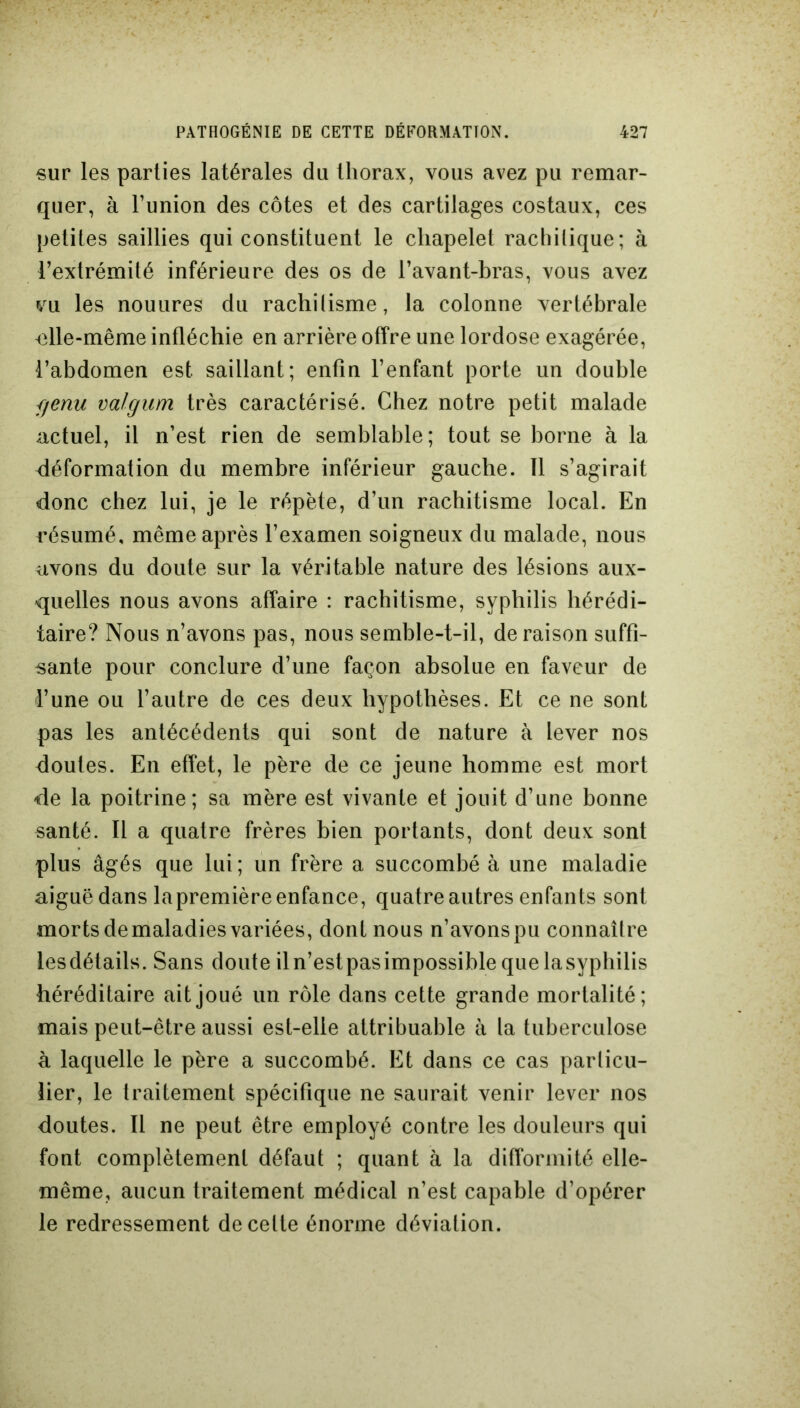 sur les parties latérales du thorax, vous avez pu remar- quer, à l’union des côtes et des cartilages costaux, ces petites saillies qui constituent le chapelet rachitique; à l’extrémité inférieure des os de l’avant-bras, vous avez vu les nouures du rachitisme, la colonne vertébrale nlle-même infléchie en arrière offre une lordose exagérée, l’abdomen est saillant; enfin l’enfant porte un double fjenu valgum très caractérisé. Chez notre petit malade actuel, il n’est rien de semblable; tout se borne à la déformation du membre inférieur gauche. 11 s’agirait donc chez lui, je le répète, d’un rachitisme local. En résumé, même après l’examen soigneux du malade, nous avons du doute sur la véritable nature des lésions aux- quelles nous avons affaire : rachitisme, syphilis hérédi- taire? Nous n’avons pas, nous semble-t-il, déraison suffi- sante pour conclure d’une façon absolue en faveur de l’une ou l’autre de ces deux hypothèses. Et ce ne sont pas les antécédents qui sont de nature à lever nos doutes. En effet, le père de ce jeune homme est mort de la poitrine; sa mère est vivante et jouit d’une bonne santé. Il a quatre frères bien portants, dont deux sont plus âgés que lui; un frère a succombé à une maladie aiguë dans lapremière enfance, quatre autres enfants sont morts de maladies variées, dont nous n’avons pu connaître lesdétails. Sans doute il n’est pasimpossible que la syphilis héréditaire ait joué un rôle dans cette grande mortalité; mais peut-être aussi est-elle attribuable à la tuberculose à laquelle le père a succombé. Et dans ce cas particu- lier, le traitement spécifique ne saurait venir lever nos doutes. Il ne peut être employé contre les douleurs qui font complètement défaut ; quant à la difformité elle- même, aucun traitement médical n’est capable d’opérer le redressement de celte énorme déviation.