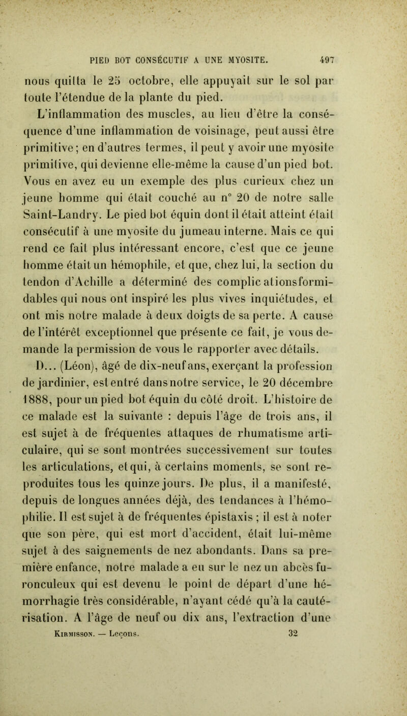 nous quitta le 25 octobre, elle appuyait sur le sol par toute l’étendue de la plante du pied. L’inflammation des muscles, au lieu d’être la consé- quence d’une inflammation de voisinage, peut aussi être primitive; en d’autres termes, il peut y avoir une myosite primitive, qui devienne elle-même la cause d’un pied bot. Vous en avez eu un exemple des plus curieux chez un jeune homme qui était couché au n° 20 de notre salle Saint-Landry. Le pied bot équin dont il était atteint était consécutif à une myosite du jumeau interne. Mais ce qui rend ce fait plus intéressant encore, c’est que ce jeune homme était un hémophile, et que, chez lui, la section du tendon d’Achille a déterminé des complic ationsformi- dables qui nous ont inspiré les plus vives inquiétudes, et ont mis notre malade à deux doigts de sa perte. A cause de l’intérêt exceptionnel que présente ce fait, je vous de- mande la permission de vous le rapporter avec détails. D... (Léon), âgé de dix-neuf ans, exerçant la profession de jardinier, est entré dans notre service, le 20 décembre 1888, pour un pied bot équin du côté droit. L’histoire de ce malade est la suivante : depuis l’âge de trois ans, il est sujet à de fréquentes attaques de rhumatisme arti- culaire, qui se sont montrées successivement sur toutes les articulations, et qui, à certains moments, se sont re- produites tous les quinze jours. De plus, il a manifesté, depuis de longues années déjà, des tendances à l’hémo- philie. Il est sujet à de fréquentes épistaxis ; il est à noter que son père, qui est mort d’accident, était lui-même sujet à des saignements de nez abondants. Dans sa pre- mière enfance, notre malade a eu sur le nez un abcès fu- ronculeux qui est devenu le point de départ d’une hé- morrhagie très considérable, n’ayant cédé qu’à la cauté- risation. A l’âge de neuf ou dix ans, l’extraction d’une Kirmfsson. — Leçons. 32