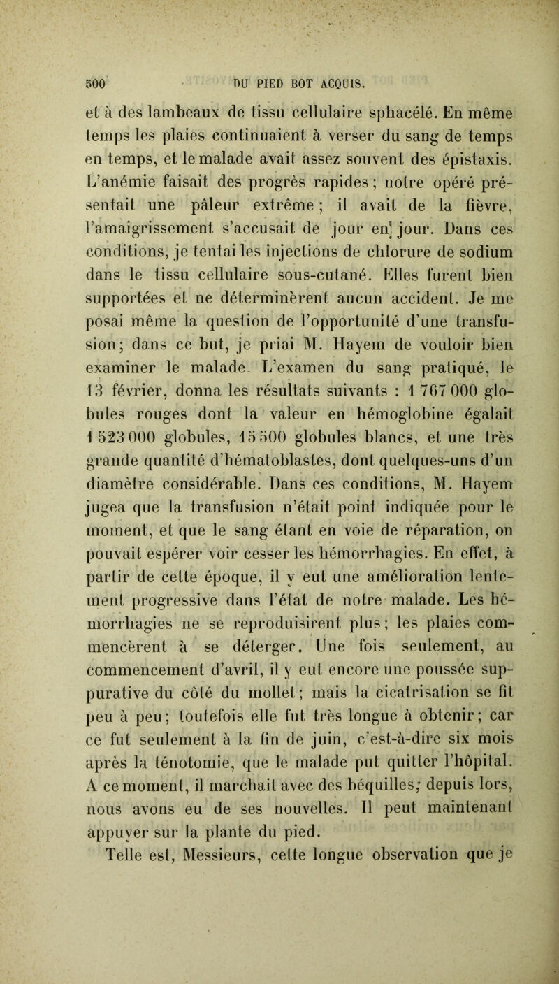 et à des lambeaux de tissu cellulaire sphacélé. En même temps les plaies continuaient à verser du sang de temps en temps, et le malade avait assez souvent des épistaxis. L’anémie faisait des progrès rapides ; notre opéré pré- sentait une pâleur extrême ; il avait de la fièvre, l’amaigrissement s’accusait de jour en] jour. Dans ces conditions, je tentai les injections de chlorure de sodium dans le tissu cellulaire sous-cutané. Elles furent bien supportées et ne déterminèrent aucun accident. Je me posai même la question de l’opportunité d’une transfu- sion; dans ce but, je priai M. Hayem de vouloir bien examiner le malade L’examen du sang pratiqué, le 13 février, donna les résultats suivants : 1 767 000 glo- bules rouges dont la valeur en hémoglobine égalait 1 523 000 globules, 15 500 globules blancs, et une très grande quantité d’hématoblastes, dont quelques-uns d’un diamètre considérable. Dans ces conditions, M. Hayem jugea que la transfusion n’était point indiquée pour le moment, et que le sang étant en voie de réparation, on pouvait espérer voir cesser les hémorrhagies. En effet, à partir de cette époque, il y eut une amélioration lente- ment progressive dans l’état de notre malade. Les hé- morrhagies ne se reproduisirent plus ; les plaies com- mencèrent à se déterger. Une fois seulement, au commencement d’avril, il y eut encore une poussée sup- purative du côté du mollet; mais la cicatrisation se fit peu à peu; toutefois elle fut très longue à obtenir; car ce fut seulement à la fin de juin, c’est-à-dire six mois après la ténotomie, que le malade put quitter l’hôpital. A ce moment, il marchait avec des béquilles; depuis lors, nous avons eu de ses nouvelles. Il peut maintenant appuyer sur la plante du pied. Telle est, Messieurs, cette longue observation que je