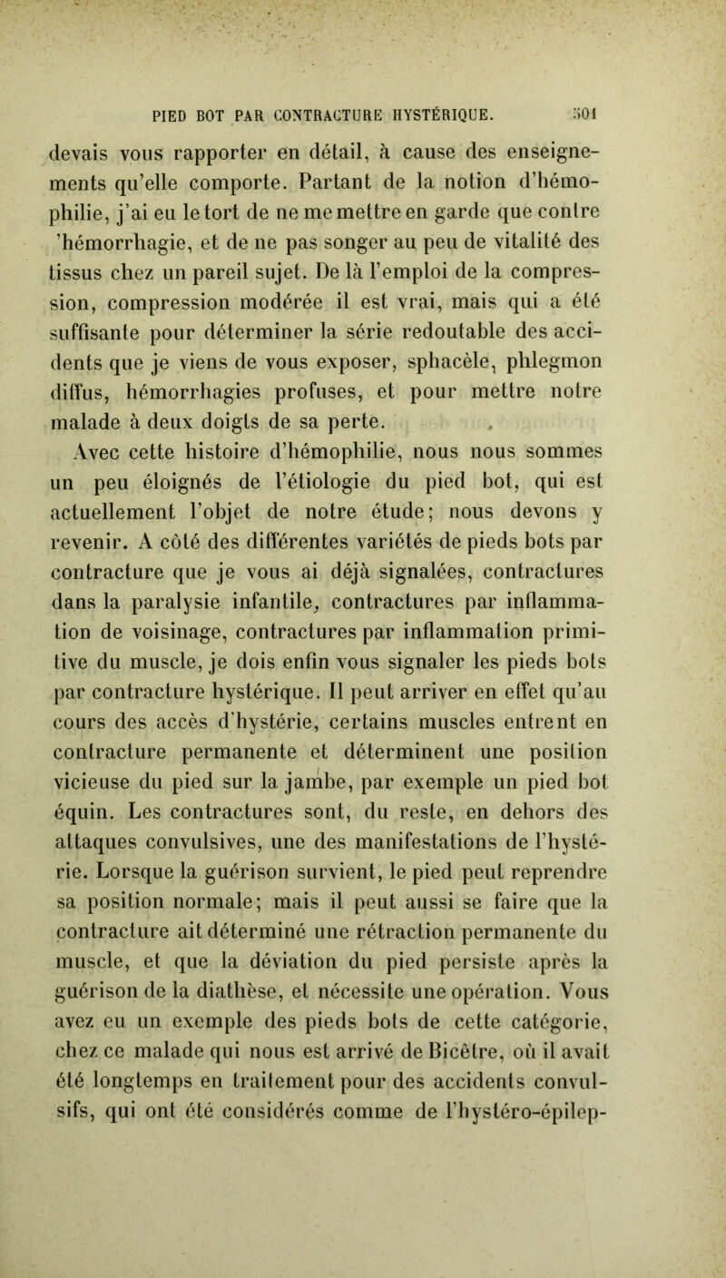 devais vous rapporter en détail, à cause des enseigne- ments qu’elle comporte. Partant de la notion d’hémo- philie, j’ai eu le tort de ne me mettre en garde que contre ’hémorrhagie, et de ne pas songer au peu de vitalité des tissus chez un pareil sujet. De là l’emploi de la compres- sion, compression modérée il est vrai, mais qui a été suffisante pour déterminer la série redoutable des acci- dents que je viens de vous exposer, sphacèle, phlegmon diffus, hémorrhagies profuses, et pour mettre notre malade à deux doigts de sa perte. Avec cette histoire d’hémophilie, nous nous sommes un peu éloignés de l’étiologie du pied bot, qui est actuellement l’objet de notre étude; nous devons y revenir. A côté des différentes variétés de pieds bots par contracture que je vous ai déjà signalées, contractures dans la paralysie infantile, contractures par inflamma- tion de voisinage, contractures par inflammation primi- tive du muscle, je dois enfin vous signaler les pieds bots par contracture hystérique. Il peut arriver en effet qu’au cours des accès d'hystérie, certains muscles entrent en contracture permanente et déterminent une position vicieuse du pied sur la jambe, par exemple un pied bot équin. Les contractures sont, du reste, en dehors des attaques convulsives, une des manifestations de l’hysté- rie. Lorsque la guérison survient, le pied peut reprendre sa position normale; mais il peut aussi se faire que la contracture ait déterminé une rétraction permanente du muscle, et que la déviation du pied persiste après la guérison de la diathèse, et nécessite une opération. Vous avez eu un exemple des pieds bots de cette catégorie, chez ce malade qui nous est arrivé de Bicêtre, où il avait été longtemps en traitement pour des accidents convul- sifs, qui ont été considérés comme de l’hystéro-épilep-