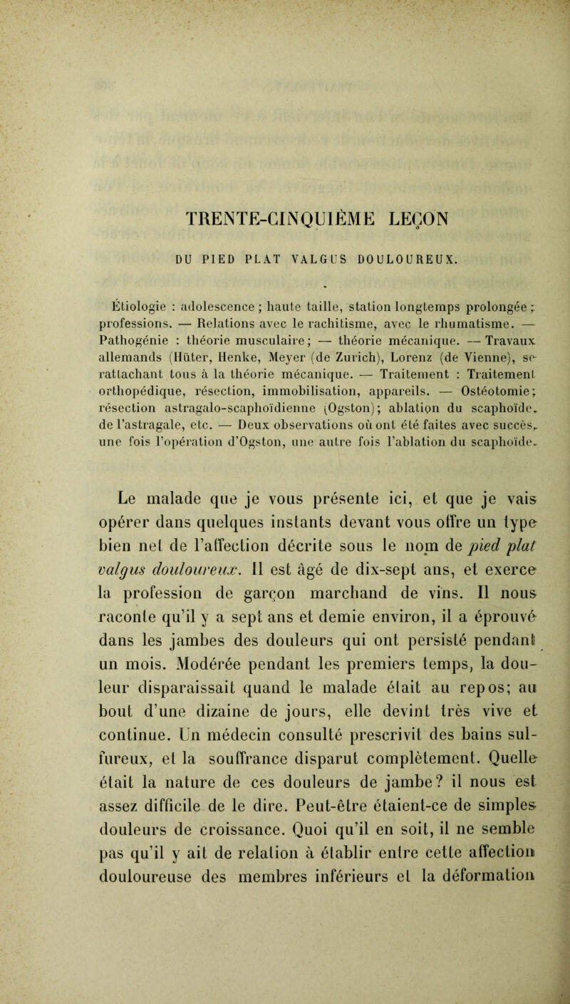 TRENTE-CINQUIÈME LEÇON DU PIED PLAT VALGUS DOULOUREUX. Étiologie : adolescence ; haute taille, station longtemps prolongée ; professions. — Relations avec le rachitisme, avec le rhumatisme. — Pathogénie : théorie musculaire ; — théorie mécanique. —Travaux allemands (Hüter, Henke, Meyer (de Zurich), Lorenz (de Vienne), se- rattachant tous à la théorie mécanique. — Traitement : Traitement orthopédique, résection, immobilisation, appareils. — Ostéotomie; résection astragalo-scaphoïdienne (Ogston); ablation du scaphoïde* de l’astragale, etc. — Deux observations où ont été faites avec succès,, une fois l’opération d’Ogston, une autre fois l’ablation du scaphoïde- Le malade que je vous présente ici, et que je vais opérer dans quelques instants devant vous offre un type bien net de l’affection décrite sous le nom de pied plat valgus douloureux. 11 est âgé de dix-sept ans, et exerce la profession de garçon marchand de vins. Il nous raconte qu’il y a sept ans et demie environ, il a éprouvé dans les jambes des douleurs qui ont persisté pendant un mois. Modérée pendant les premiers temps, la dou- leur disparaissait quand le malade était au repos; au bout d’une dizaine de jours, elle devint très vive et continue. Un médecin consulté prescrivit des bains sul- fureux, et la souffrance disparut complètement. Quelle était la nature de ces douleurs de jambe? il nous est assez difficile de le dire. Peut-être étaient-ce de simples- douleurs de croissance. Quoi qu’il en soit, il ne semble pas qu’il y ait de relation à établir entre cette affection douloureuse des membres inférieurs et la déformation