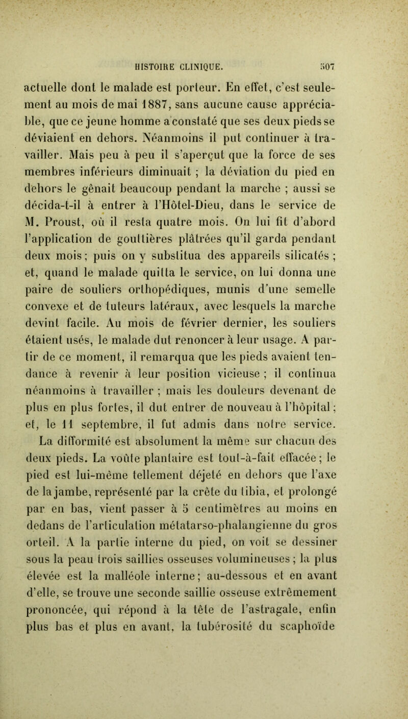 HISTOIRE CLINIQUE. o 07 actuelle dont le malade est porteur. En effet, c’est seule- ment au mois de mai 1887, sans aucune cause apprécia- ble, que ce jeune homme a constaté que ses deux pieds se déviaient en dehors. Néanmoins il put continuer à tra- vailler. Mais peu à peu il s’aperçut que la force de ses membres inférieurs diminuait ; la déviation du pied en dehors le gênait beaucoup pendant la marche ; aussi se décida-t-il à entrer à l’Hôtel-Dieu, dans le service de M. Proust, où il resta quatre mois. On lui fit d’abord l’application de gouttières plâtrées qu’il garda pendant deux mois ; puis on y substitua des appareils silicatés ; et, quand le malade quitta le service, on lui donna une paire de souliers orthopédiques, munis d’une semelle convexe et de tuteurs latéraux, avec lesquels la marche devint facile. Au mois de février dernier, les souliers étaient usés, le malade dut renoncer à leur usage. A par- tir de ce moment, il remarqua que les pieds avaient ten- dance à revenir h leur position vicieuse ; il continua néanmoins à travailler ; mais les douleurs devenant de plus en plus fortes, il dut entrer de nouveau à l’hôpital ; et, le 11 septembre, il fut admis dans notre service. La difformité est absolument la même sur chacun des deux pieds. La voûte plantaire est toul-à-fait effacée; le pied est lui-même tellement déjeté en dehors que l’axe de la jambe, représenté par la crête du libia, et prolongé par en bas, vient passer à 5 centimètres au moins en dedans de l’articulation métatarso-phalangienne du gros orteil. A la partie interne du pied, on voit se dessiner sous la peau trois saillies osseuses volumineuses ; la plus élevée est la malléole interne ; au-dessous et en avant d’elle, se trouve une seconde saillie osseuse extrêmement prononcée, qui répond à la tête de l’astragale, enfin plus bas et plus en avant, la tubérosité du scaphoïde