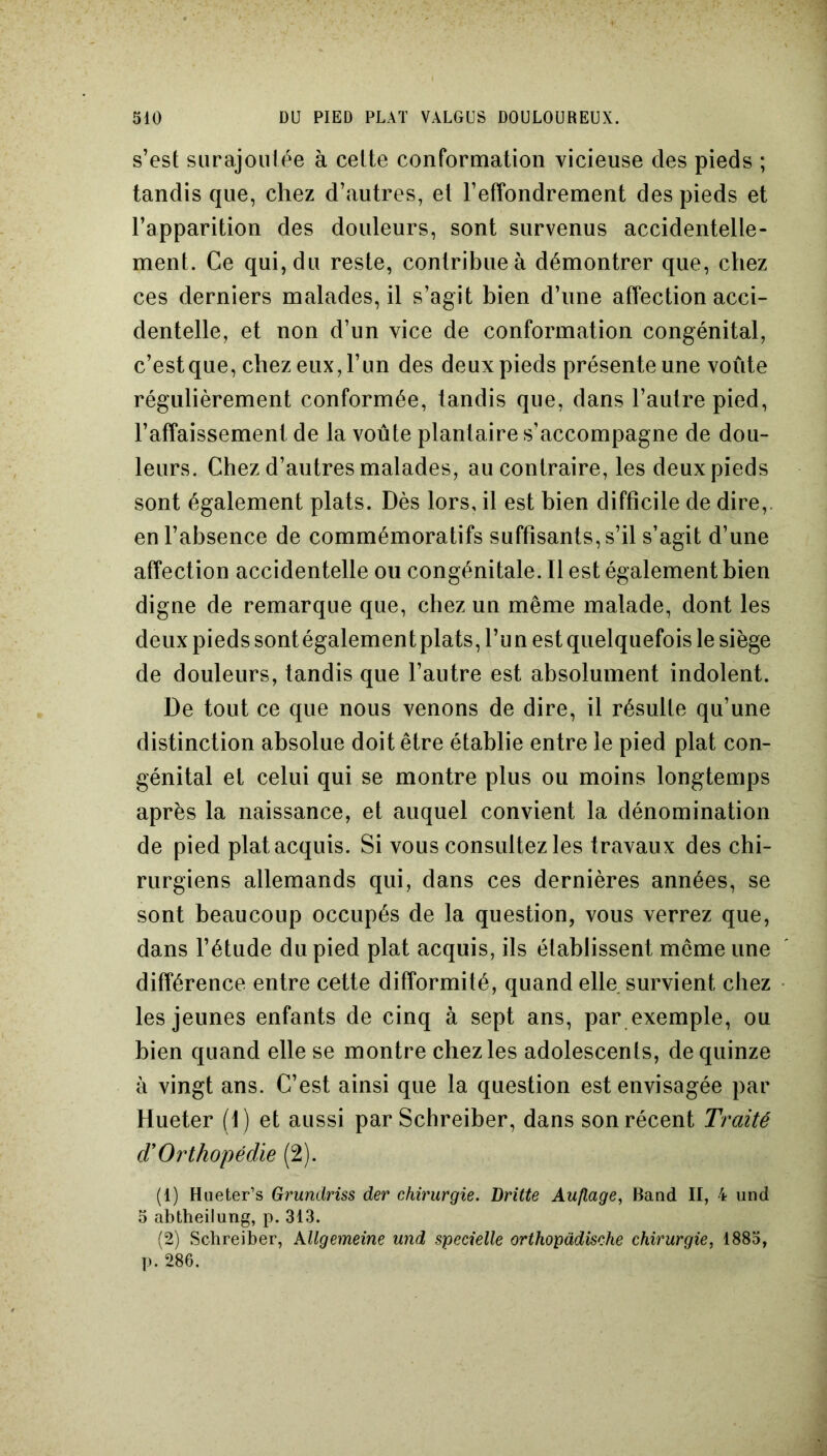 s’est surajoutée à cette conformation vicieuse des pieds ; tandis que, chez d’autres, et l’effondrement des pieds et l’apparition des douleurs, sont survenus accidentelle- ment. Ce qui, du reste, contribue à démontrer que, chez ces derniers malades, il s’agit bien d’une affection acci- dentelle, et non d’un vice de conformation congénital, c’est que, chez eux, l’un des deux pieds présente une voûte régulièrement conformée, tandis que, dans l’autre pied, l’affaissement de la voûte plantaire s’accompagne de dou- leurs. Chez d’autres malades, au contraire, les deux pieds sont également plats. Dès lors, il est bien difficile de dire,, en l’absence de commémoratifs suffisants, s’il s’agit d’une affection accidentelle ou congénitale. Il est également bien digne de remarque que, chez un même malade, dont les deux pieds sont également plats, l’un est quelquefois le siège de douleurs, tandis que l’autre est absolument indolent. De tout ce que nous venons de dire, il résulte qu’une distinction absolue doit être établie entre le pied plat con- génital et celui qui se montre plus ou moins longtemps après la naissance, et auquel convient la dénomination de pied plat acquis. Si vous consultez les travau x des chi- rurgiens allemands qui, dans ces dernières années, se sont beaucoup occupés de la question, vous verrez que, dans l’étude du pied plat acquis, ils établissent meme une différence entre cette difformité, quand elle survient chez les jeunes enfants de cinq à sept ans, par exemple, ou bien quand elle se montre chez les adolescents, de quinze à vingt ans. C’est ainsi que la question est envisagée par Hueter (1) et aussi par Schreiber, dans son récent Traité dyOrthopédie (2). (1) Hueter’s Grundriss der chirurgie. Lritte Auflage, Band II, 4 und 5 abtheilung, p. 313. (2) Schreiber, kllgemeine und specielle orthopàdische chirurgie, 1885, p. 286.