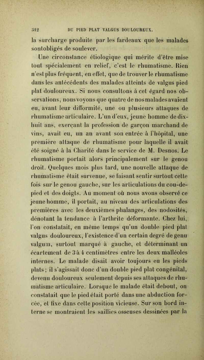 la surcharge produite par les fardeaux que les malades sontobligés de soulever. Une circonstance étiologique qui mérite d’être mise tout spécialement en relief, c’est le rhumatisme. Rien n’est plus fréquent, en effet, que de trouver le rhumatisme dans les antécédents des malades atteints de valgus pied plat douloureux. Si nous consultons à cet égard nos ob- servations, nous voyons que quatre de nos malades avaient eu, avant leur difformité, une ou plusieurs attaques de rhumatisme articulaire. L’un d’eux, jeune homme de dix- huit ans, exerçant la profession de garçon marchand de vins, avait eu, un an avant son entrée à l’hôpital, une première attaque de rhumatisme pour laquelle il avait été soigné à la Charité dans le service de M. Desnos. Le rhumatisme portait alors principalement sur le genou droit. Quelques mois plus tard, une nouvelle attaque de rhumatisme était survenue, se faisant sentir surtout cette fois sur le genou gauche, sur les articulations du cou-de- pied et des doigts. Au moment où nous avons observé ce jeune homme, il portait, au niveau des articulations des premières avec les deuxièmes phalanges, des nodosités, dénotant la tendance à l’arthrite déformante. Chez lui, l’on constatait, en même temps qu’un double pied plat valgus douloureux, l’existence d’un certain degré degenu valgum, surtout marqué à gauche, et déterminant un écartement de 3à4 centimètres entre les deux malléoles internes. Le malade disait avoir toujours eu les pieds plats ; il s’agissait donc d’un double pied plat congénital, devenu douloureux seulement depuis ses altaques de rhu- matisme articulaire. Lorsque le malade était debout, on constatait que le pied était porté dans une abduction for- cée, et fixe dans cette position vicieuse. Sur son bord in- terne se montraient les saillies osseuses dessinées par la