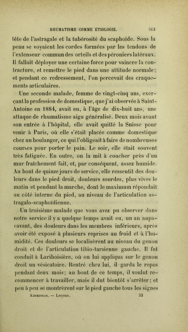 tête de l’astragale et la tubérosité du scaphoïde. Sous la peau se voyaient les cordes formées par les tendons de l’extenseur commun des orteils et des péroniers latéraux. Il fallait déployer une certaine force pour vaincre la con- tracture, et remettre le pied dans une attitude normale; et pendant ce redressement, l’on percevait des craque- ments articulaires. Une seconde malade, femme de vingt-cinq ans, exer- çant la profession de domestique, que j’ai observée à Saint- Antoine en 1884, avait eu, à l’âge de dix-huit ans, une attaque de rhumatisme aigu généralisé. Deux mois avant son entrée à l’hôpital, elle avait quitté la Suisse pour venir à Paris, où elle s’était placée comme domestique chez un boulanger, ce qui l’obligeait à faire de nombreuses courses pour porter le pain. Le soir, elle était souvent très fatiguée. En outre, on la mit à coucher près d’un mur fraîchement fait, et, par conséquent, assez humide. Au bout de quinze jours de service, elle ressentit des dou- leurs dans le pied droit, douleurs sourdes, plus vives le matin et pendant la marche, dont le maximum répondait au côté interne du pied, au niveau de l’articulation as- tragalo-scaphoïdienne. Un troisième malade que vous avez pu observer dans notre service il y a quelque temps avait eu, un an aupa- ravant, des douleurs dans les membres inférieurs, après avoir été exposé à plusieurs reprises au froid et à l’hu- midité. Ces douleurs se localisèrent au niveau du genou droit et de l’articulation tibio-tarsienne gauche. Il fut conduit à Lariboisière, où on lui appliqua sur le genou droit un vésicatoire. Rentré chez lui, il garda le repos pendant deux mois; au bout de ce temps, il voulut re- commencer à travailler, mais il dut bientôt s’arrêter; et peu à peu se montrèrent sur le pied gauche tous les signes Kirmisson. — Leçons. 33