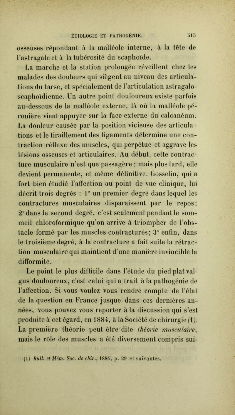 osseuses répondant à la malléole interne, à la tête de l’astragale et à la tubérosité du scaphoïde. La marche et la station prolongée réveillent chez les malades des douleurs qui siègent au niveau des articula- tions du tarse, et spécialement de l’articulation astragalo- scaphoïdienne. Un autre point douloureux existe parfois au-dessous de la malléole externe, là où la malléole pé- ronière vient appuyer sur la face externe du calcanéum. La douleur causée par la position vicieuse des articula- tions et le tiraillement des ligaments détermine une con- traction réflexe des muscles, qui perpétue et aggrave les lésions osseuses et articulaires. Au début, cette contrac- ture musculaire n’est que passagère ; mais plus tard, elle devient permanente, et même définitive. Gosselin, qui a fort bien étudié l’affection au point de vue clinique, lui décrit trois degrés : 1° un premier degré dans lequel les contractures musculaires disparaissent par le repos; 2° dans le second degré, c’est seulement pendant le som- meil chloroformique qu’on arrive à triompher de l’obs- tacle formé par les muscles contracturés; 3° enfin, dans le troisième degré, à la contracture a fait suite la rétrac- tion musculaire qui maintient d’une manière invincible la difformité. Le point le plus difficile dans l’étude du pied plat val- gus douloureux, c’est celui qui a trait à la pathogénie de l’affection. Si vous voulez vous rendre compte de l’état de la question en France jusque dans ces dernières an- nées, vous pouvez vous reporter à la discussion qui s’est produite à cet égard, en 1884, à la Société de chirurgie (1). La première théorie peut être dite théorie musculaire, mais le rôle des muscles a été diversement compris sui- (1) Bull. etMém. Soc. de chir., 1884, p. 29 et suivantes.