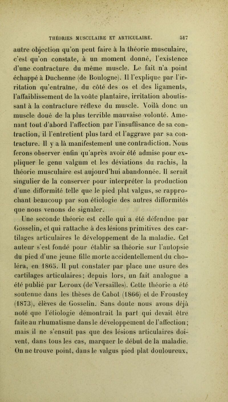 autre objection qu’on peut faire à la théorie musculaire, c’est qu’on constate, à un moment donné, l’existence d’une contracture du même muscle. Le fait n’a point échappé à Duchenne (de Boulogne). 11 l’explique par l’ir- ritation qu’entraîne, du côté des os et des ligaments, l’affaiblissement de la voûte plantaire, irritation aboutis- sant à la contracture réflexe du muscle. Voilà donc un muscle doué de la plus terrible mauvaise volonté. Ame- nant tout d’abord l’affection par l’insuffisance de sa con- traction, il l’entretient plus tard et l’aggrave par sa con- tracture. 11 y a là manifestement une contradiction. Nous ferons observer enfin qu’après avoir été admise pour ex- pliquer le genu valgum et les déviations du rachis, la théorie musculaire est aujourd’hui abandonnée. Il serait singulier de la conserver pour interpréter la production d’une difformité telle que le pied plat valgus, se rappro- chant beaucoup par son étiologie des autres difformités que nous venons de signaler. Une seconde théorie est celle qui a été défendue par Gosselin, et qui rattache à des lésions primitives des car- tilages articulaires le développement de la maladie. Cet auteur s’est fondé pour établir sa théorie sur l’autopsie du pied d’une jeune fille morte accidentellement du cho- léra, en 1865. Il put constater par place une usure des cartilages articulaires; depuis lors, un fait analogue a été publié par Leroux (de'Versailles). Cette théorie a été soutenue dans les thèses de Cabot (1866) et de Froustey (1873), élèves de Gosselin. Sans doute nous avons déjà noté que l’étiologie démontrait la part qui devait être faite au rhumatisme dans le développement de l’affection ; mais il ne s’ensuit pas que des lésions articulaires doi- vent, dans tous les cas, marquer le début de la maladie. On ne trouve point, dans le valgus pied plat douloureux,